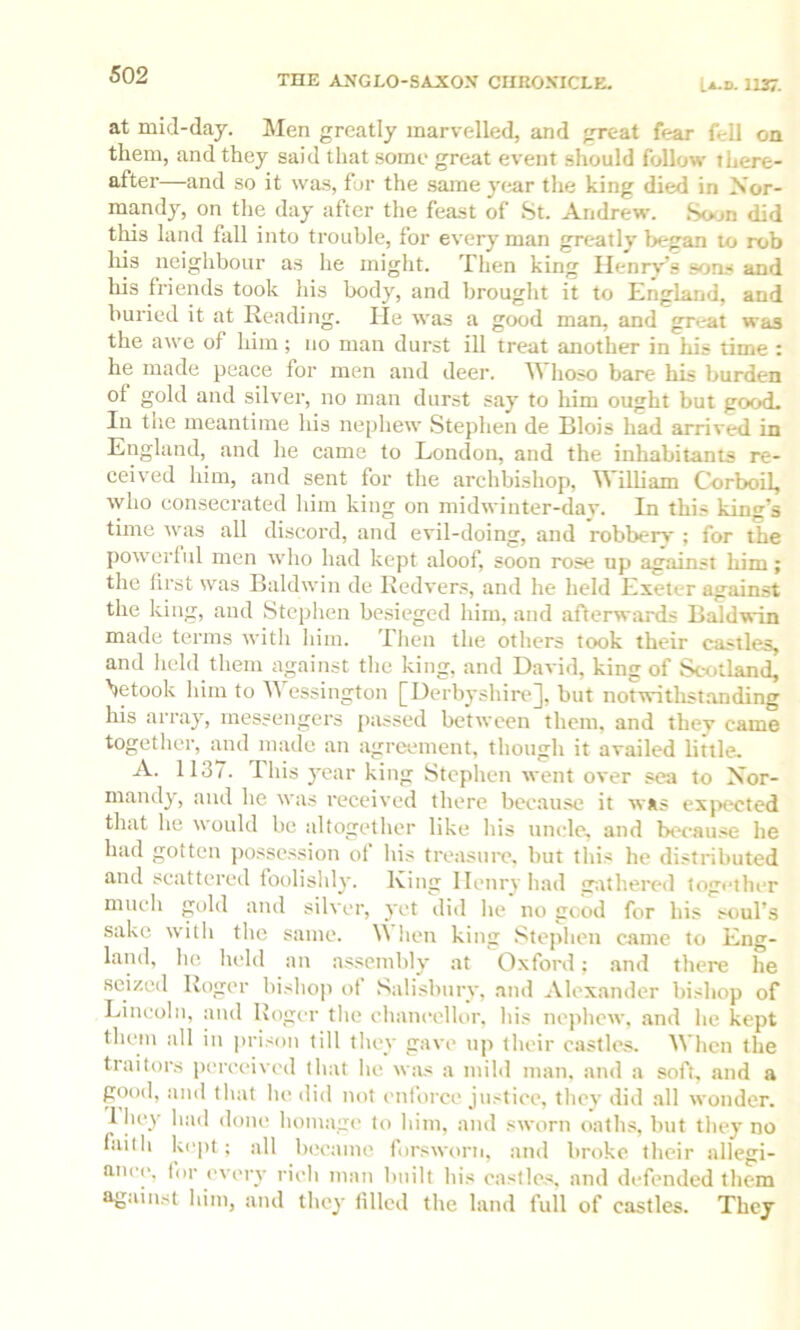 at mid-daj. Men greatly marvelled, and great fear fell on them, and they said that some great event should follow there- after—and so it was, for the same y(jar the king died in Xor- mand}^, on the day after the feast of 8t. Andrew. So<m did this land fall into trouble, for every man greatly began to rob his neighbour as he might. Then king Henry’s sons and his friends took his body, and brought it to England, and buried it at Reading. He was a good man, and great was the awe of him; no man durst ill treat another in his time : he made peace for men and deer. Whoso bare his burden of gold and silver, no man durst say to liim ought but good. Ill tlie meantime his nephew Stephen de Blois had arrived in England, and he came to London, and the inhabitants re- ceived him, and sent for the archbishop, William Corboil, who consecrated him king on midwinter-dav. In this king’s time was all discord, and evil-doing, and robberv ; for the powerful men who had kept aloof, soon rose up against him; the first was Baldwin de Redvers, and he held Exeter against the king, and Stephen besieged him, and afterwards Baldwin made terms witli him. Then the others took their castles, and held them against the king, and David, king of Scotland, betook him to Wessington [Derbyshire], but notwitlistanding his array, messengers passed between them, and they came together, and made an agreement, though it availed little. A. 1137. This year king Stephen went over sea to Nor- mandy, and he was received there because it was exjiected that he would be altogether like his uncle, and because he had gotten possc.ssion of his treasure, but this he distributed and scattered foolishly. King Henry had g.ithered together mucli gold and silver, yet did he no good for his soul’s sake witli the same. \\ lien king Stephen came to Eng- land, he held an a.ssembly at O.xford: and there he seized Roger bishop of Salisbury, and Alexander bishop of Lincoln, and Boger the chancellor, his nephew, and he kept them all in prison till they gave up their castles. When the traitors perceived that he was a mibl man, and a soft, and a good, and that he did not enforce justice, they did all wonder. 1 hey had done homage to him, and sworn oaths, but they no faith kept; all became forsworn, and broke their allegi- ance, lor every rich man built his castles, and defended them ag-unst him, and they filled the land full of castles. They