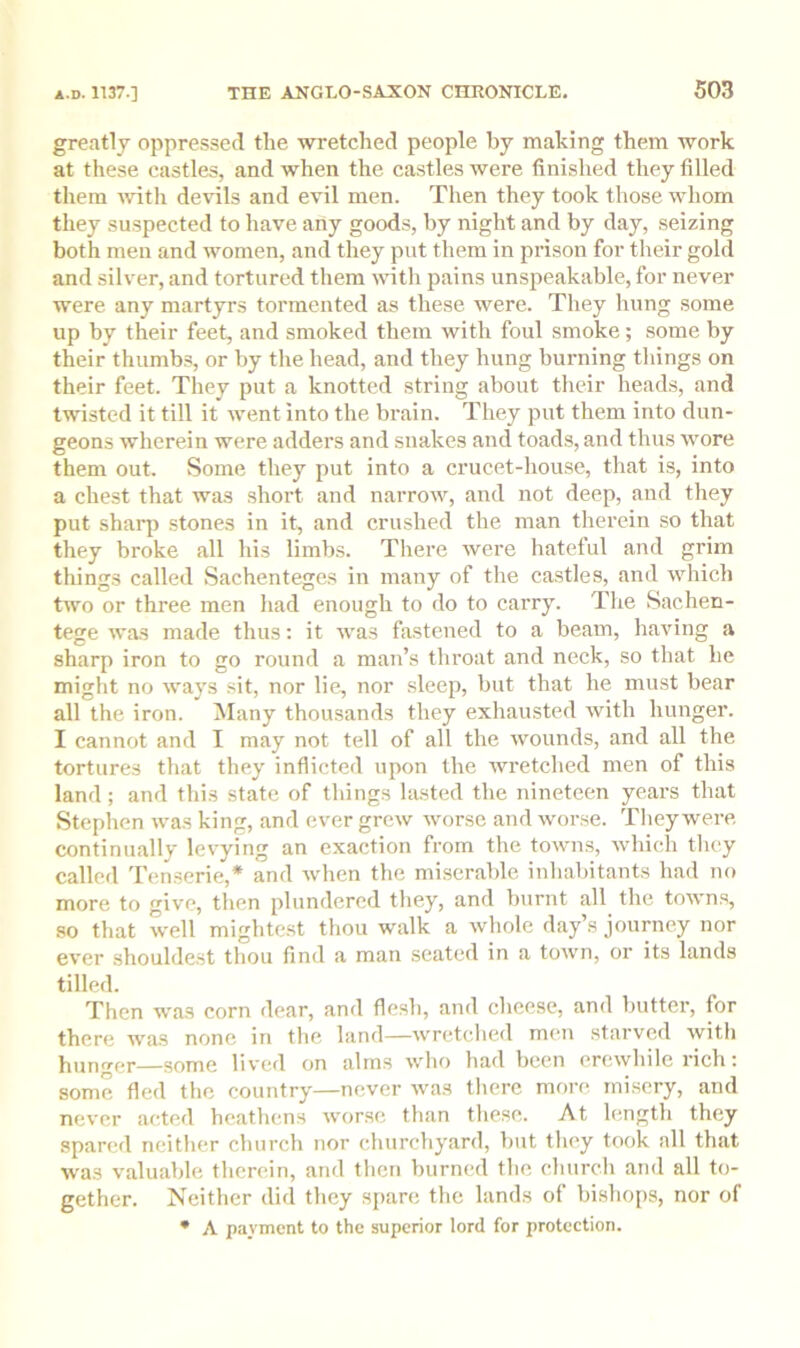 greatly oppressed the wretched people by making them work at these castles, and when the castles were finished they filled them ivith devils and evil men. Then they took those whom they suspected to have any good.s, by night and by day, seizing both men and women, and they put them in prison for their gold and silver, and tortured them i\dth pains unspeakable, for never were any martyrs tormented as these were. They hung some up by their feet, and smoked them with foul smoke; some by their thumbs, or by the head, and they hung burning tilings on their feet. They put a knotted string about their heads, and twisted it till it ivent into the brain. They put them into dun- geons wherein were adders and snakes and toads, and thus wore them out. Some they put into a crucet-house, that is, into a chest that was short and narrow, and not deep, and they put sharp stones in it, and crushed the man therein so that they broke all his limbs. There were hateful and grim things called Sachenteges in many of the castles, and which two or three men had enough to do to carry. The Sachen- tege was made thus; it was fastened to a beam, having a sharp iron to go round a man’s throat and neck, so that he might no ways sit, nor lie, nor sleep, but that he must bear all the iron. Many thousands they exhausted with hunger. I cannot and I may not tell of all the ivounds, and all the tortures that they inflicted upon the wretched men of this land; and this state of things lasted the nineteen years that Stephen was king, and ever grew -worse and worse. They were, continu.allv levying an exaction from the towms, which they called Tenserie,* and when the miserable inhabitants had no more to give, then plundered they, and burnt all the towns, so that well mightest thou walk a whole day’s journey nor ever shouldest thou find a man seated in a town, or its lands tilled. Then was corn dear, and flesh, and cheese, and butter, for there Avas none in the land—wretched men starved with hunger—some liv'cd on alrn.s avIio had been ercAvhile rich: some fled the country—never Avas there more, misery, and ncA'cr acted heathens Avorsc than these. At length they spared neither church nor churchyard, but they took all that Avas valuable therein, and then burned the church and all to- gether. Neither did they spare the lands of bishoi)S, nor of • A payment to the superior lord for protection.