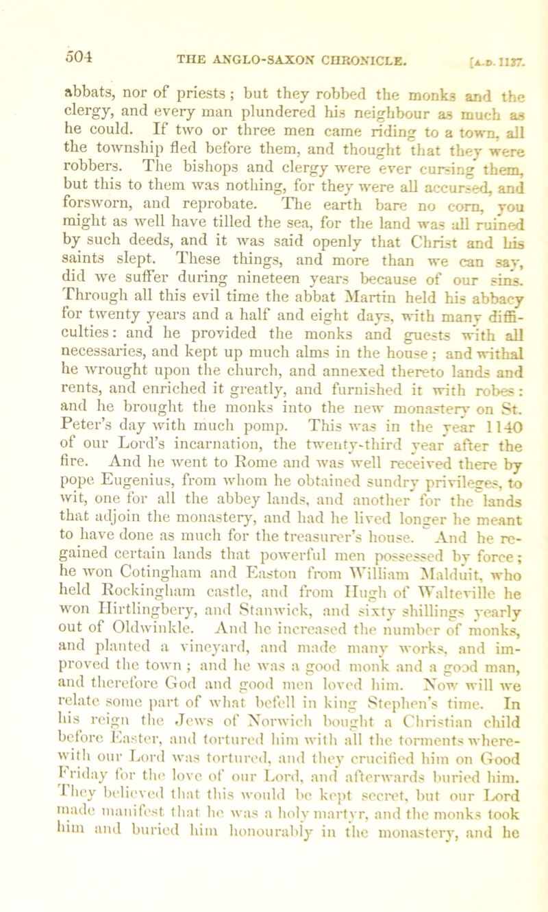 o04 abbats, nor of priests; but they robbed the monks and the clergy, and every man plundered his neighbour as much as he could. If two or three men came riding to a town, all the township fled before them, and thought that they were robbers. The bishops and clergy were ever cursing them, but this to them was nothing, for they were all accursed, and forsworn, and reprobate. The earth bare no com, you might as well have tilled the sea, for the land was all ruined by such deeds, and it was said openly that Christ and his saints slept. These things, and more than we can say, did we suffer during nineteen years because of our sins. Through all tliis evil time the abbat Martin held his abbacy for twenty years and a half and eight days, with many diffi- culties : and he provided the monks and guests with all necessaries, and kept up much alms in the house; and withal he wrought upon the church, and annexed thereto lands and rents, and enriched it greatly, and furnished it with robes: and he brought the monks into the new monastery on St. Peter’s day with much pomp. This was in the rear 1140 of our Lord’s incarnation, the twenty-third vear after the fire. And he went to Rome and was well received there by pope Eugenius, from whom he obtained sundry privileffes, to wit, one for all the abbey lands, and another for the'lands that adjoin the monaster)', and had he lived longer he meant to have done as much for the treasurer’s house. And he re- gained certain lands that powerful men possessed by force; he won Cotingham and Easton from William Maldiiit, who held Rockingham castle, and from Hugh of Walteville he won Ilirtlingbery, and Stanwick, and sixty shillimjs yearly out of Oldwinkle. And he increased the number of monks, and planted a vineyard, and made many works, and im- proved tlie town ; and he was a good monk and a good man, and tlierelore God and good men loved him. Xow will we relate some part of what befell in king Stephen’s time. In his^ reign tlie Jews of Norwich bought a Cliristian child betore Easter, and tortured him witli all the torments where- with our Lord was tortured, and tliey crucified him on Good h riday for tlu; love of our Lord, and aftcinvards buried him. riiey l)elievcd that tliis would be kejit secivt. but our Ix>rd made inanilc'st that lu', was a holy niart)T, and the monks took him and buried him honourabl')' in tlie monastery, and he