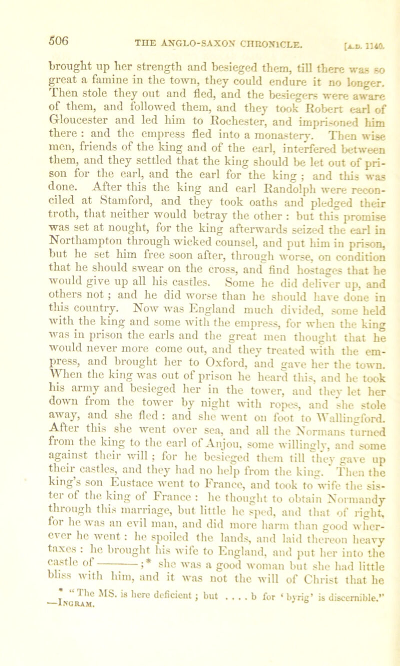 (A.D. 1140. brought up her strength and besieged them, till there was so great a famine in the town, they could endure it no longer. Then stole they out and fled, and the besiegers were aware of them, and followed them, and they took Robert earl of Gloucester and led him to Roehe.ster, and impri.-sined him there : and the empress fled into a mona.stery. Then wise men, friends of the king and of the earl, interfered between them, and they settled that the king should lie let out of pri- son for the earl, and the earl for the king ; and this was done. After this the king and earl Randolph were recon- ciled at Stamford, and they took oaths and pledged their troth, that neither would betray the other : but this promise was set at nought, for the king afterwards seized the earl in Northampton through wicked counsel, and put him in prison, but he set him free soon after, through worse, on condition that he should swear on the cross, and find hostages that he would give up all his castles. Some he did deliver up, and others not ; and he did worse than he should have done in this country. Now was England much divided, .^me held with the king and some with the empress, for when the king was ill prison the earls and the great men thought that he would never more come out, and they treated with the em- press, and brought her to Oxford, and gave her the town. Wlien tlie king was out of prison he heard thi.-, and he took his army and besieged her in the tower, and thev let her down from the tower by night witli ropes, and she stole away, and slie fled : and she went on lix<t to A\ allinuford. Aftei this she went over sea, and all the Normans turned from the king to the earl of Anjou, some willinglv, and some against tlieir will ; for he besieged them till 'they gave up their oastle.s, and they had no help from the king. Then the king’s son Eustace went to France, and took to'wife the sis- ter of the king of France : he thought to obtain Normandy through this marriage, but little he sped, and that of right, foi he i\ as an evil man, and did more harm than good wlier- c\ er he went : he spoiled the lauds, and laid thereon heavy taxes : be brought his wife to England, and put her into the castle ot ;* she was a good woman but she had little bliss with him, and it was not the will of Christ that he “Tlie MS. is here deficient ; but b for ‘ byrig’ is discernible.”