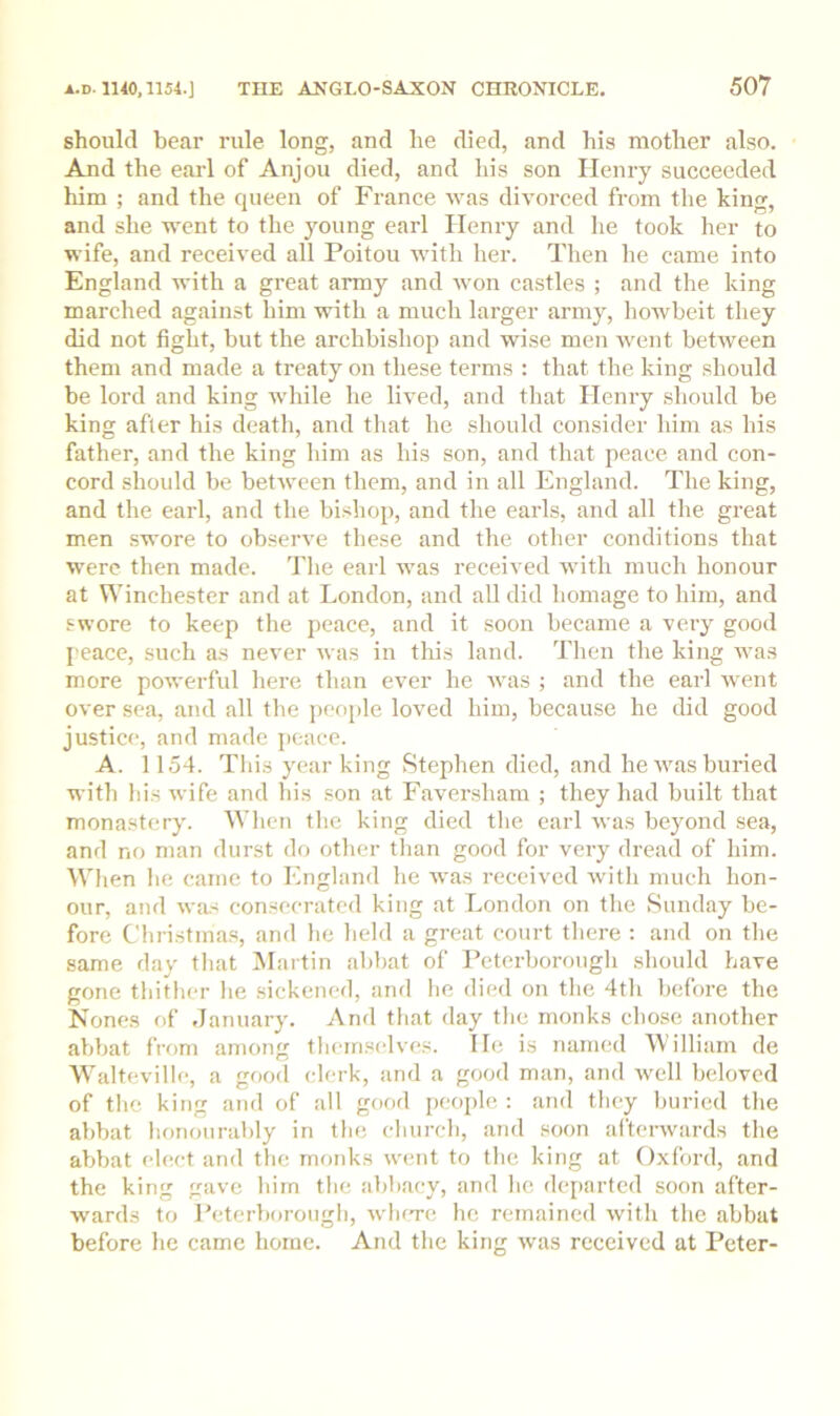 should bear rule long, and he died, and his mother also. And the earl of Anjou died, and his son Henry succeeded him ; and the queen of France was divorced from the king, and she went to the young earl Henry and he took her to wife, and received all Poitou with her. Then he came into England with a great army and won castles ; and the king marched against him with a much larger army, howbeit they did not fight, but the archbishop and wise men ivent between them and made a treaty on these terms : that the king should be lord and king while he lived, and that Henry should be king after his death, and that he should consider him as his father, and the king him as his son, and that peace and con- cord should be between them, and in all England. The king, and the earl, and the bishop, and the earls, and all the great men swore to observe these and the other conditions that were then made. The earl was received -with much honour at Winchester and at London, and all did homage to him, and swore to keep the peace, and it soon became a very good peace, such as never was in tliis laud. Then the king was more powerful here than ever he was ; and the earl went over sea, and all the jieople loved him, because he did good justice, and made ])cace. A. 1154. This year king Stephen died, and he was buried with his wife and his son at Faversham ; they had built that monastery. When the king died the earl was beyond sea, and no man durst do other tlian good for very dread of him. When lie came to England he was received with much hon- our, and was consecrated king at London on the Sunday be- fore Christmas, and he held a great court there : and on the same day that Martin abbat of Peterborough should have gone thither he sickened, and he died on the 4th before the Nones of January. And that day the monks chose another abbat from among themselves. He is named William de Walteville, a good clerk, and a good man, and well beloved of the king and of all good jieople : and they buried the abbat honourably in the church, and soon aftenvards the abbat (4ect and the monks went to the king at Oxford, and the king gave him the abbacy, and he (kqiartcd soon after- wards to Peterborough, wIktc he remained with the abbat before he came home. And the king was received at Peter-