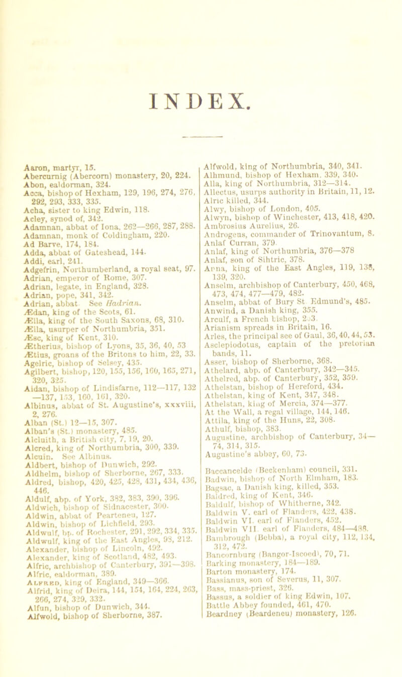 INDEX Aaron, martyr, 15. Abercumig (Abercom) monastery, 20, 224. Abon, ealdorman, 324. Acca, bishop of Hexham, 129, 196, 274, 270, 292, 293, 333, 335. Acba, Bister to king Edwin, 118. Acley, synod of, 342. Adamnan, abbat of Iona, 262—260, 287,288. Adamnan, monk of Coldinghain, 220. Ad Barve, 174, 184. Adda, abbat of Gateshead, 144. Addi, earl, 241. Adgefrin, Northumberland, a royal seat, 97. Adrian, emperor of Rome, 307. Adrian, legate, in England, 328. Adrian, pope, 341, 342. Adrian, abbat Sec Hadrian,. j€)dan, king of the Scots, 61. A?lla, king of the South Saxons, 68, 310. Ai^lla, usurper of Northumbria, 351. iCsc, king of Kent, 310. iCtherins, bi.Hhop of Lyons, 35, 36, 40, 53 iEtius, groans of the Britons to him, 22, 33. Agelric, bishop of Sclsey, 435. Agilbert, bishop, 120, 155,156,160,165, 271, .320, 325. Aidan, bUhop of Lindisfarne, 112—117, 132 —137, 153, ICO. 161, .320. Albinus, abbat of St. Augustine’s, xxxviii, 2, 276. Alban (St.) 12—15, 307. Alban's (St.) monastery, 485. Alcluith, a British city, 7.19, 20. Alcred, king of Northumbria, 300, 339. Alcuin. Sec Albinus. Aldbert, bishop of riunwich, 292. Aldhelm, bishop of Sherborne, 267, 33.3. Aldred, bishop, 420, 42-5, 428, 431, 434, 4.36, 446. Aldulf, abp. of York, 3S2, 38.3, 390, 396. Aldwich, bishop of Sldnacester, .300. Aldwin, abbat of Pearteneu, 127. Aldwin, bishop of Lichfield, 293. Aldwulf. bp. of Rochester, 291,292, 3.34, 335. Aldwulf, king of the Ka.st Angles, 93, 212. Alexander, bishop of Lincoln, 492. Alexander, king of Scotland, 482, 493. Alfric, archbishop of Canterbury, 391—393. Alfric, eahiorman, .389. Alkrbo. king of England, .349—.366. Alfrid, king of Deira, 144, 154, 164, 224, 263, 266, 274, 329, 332. Alfun, bishop of Dunwich, 344. Alfwold, bishop of Sherborne, 387. Alfwold, king of Northumbria, 340, 341. Alhmund, bishop of Hexliam. 339, 340. Alla, king of Northumbria, 312—314. Allectus, usurps authority in Britain, 11,12. Alnc killed, 344. Alw}', bishop of London, 405. Alwyn, bish«)p of Winchester, 413, 418, 420. Arabrosius Aurelius, 26. Androgens, commander of Trinovantum, 8. Anlaf Curran, 379. Anlaf, king of Northumbria, 376—378 Anlaf, son of Sihtric, 378. Anna, king of the East Angles, 119, 138, 139, 320. Anselm, archbishop of Canterbury, 450, 4G8, 473, 474. 477—479, 482. Anselm, abbat of Bury St Edmund’s, 485. Anwind, a Danish king, 355. Arculf, a French bishop, 2o3. Arianism spreads in Britain, 16. Arles, the principal see of Gaul, 36,40,44,53. Asclepiodotus, captain of the pretorian bands, 11. Asser, bishop of Sherborne, 368. Athelard, abp. of Canterbury, 342—345. Athelred, abp. of Canterbury, 352, 35U. Athelstan, bishop of Hereford, 434. Athelstan, king of Kent, 347, 348. Athelstan, king of Mercia, 374—377. At the Wall, a regal village, 144,146. Attila, king of the Huns, 22, 308. Athulf, bishop, 383. Augustine, archbishop of Cantcrburj% 34— 74, 314, 315. Augustine’s abbey, GO, To. Haccanceldc (Beckenham) council, 331. Badwin, bishop of North Klmham, 183. Bagsac. a Danish king, killed, 353. Bal(ln*d, king of Kent, 346. Bakiulf, bishop of Whithernc, .342. Baldwin V. carl of Kland-n-s, 422, 438. Baldwin VI. earl of Flanders, 4.32. Baldwin VII- carl of Flanders. 484—4.88. Bambrough (Bcbba), a royal city, 112, 134. 312, 472. Bancornburg {Bangor-Iscoedh 70, 71. Barking monastery, 184—189. Barton monastery, 174. Bas.sianus, son of Severns, 11, 307. Bass, mass-priest, 326. Bas.su.s, a soldier »)f king Edwin, 107. Battle Abbey founded, 461, 470. Bcardney (Beardencu) monastery, 120.
