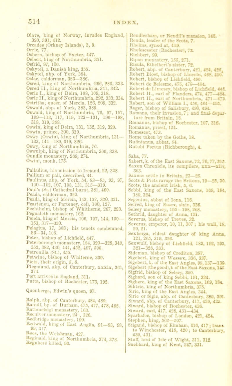 Olafe, king of Norway, inyades England, 390, 391, 412. Orcades (Orkney Islands), 3, 9. Orric, 77. Osbem, bishop of Exeter, 447. Osbert, king of Northumbria, 351. Oafrid, 97, 100. Oskytel, a Danish king, 355. Oskytel, abp. of York, 384. Oslac, ealdorman, 383—386. Osred, king of Northumbria, 266, 289, 333. Osred II., king of Northumbria, 341, 342. Osric I., king of Deira, 108, 109, 318. Osric II., king of Northumbria, 292, 333,334. Ostritha, queen of Mercia, 126, 209, 332. Oswald, abp. of York, 383, 389. Oswald, king of Northumbria, 76, 97, 107, 109—113, 117, 119, 123-131, 196—198, 318, 319, 368. Oswin, king of Deira, 131, 132, 319, 320. Oswin, prince, 300, 339. Oswy (Oswiu), king of Northumbria, 131— 133, 144—180, 319, 326. Oswy, king of Northumbria, 76. Oswulph, king of Northumbria, 300, 338. Oundle monastery, 269, 274. Owini, monk, 175. Palladius, his mission to Ireland, 22, 308. Pallium or pall, described, 44. Paulinus, abp, of York, 54, 83—85, 93, 97, 100—102, 107, 108, 131, 315—319. Paul’s (St.) Cathedral burnt, 381, 460. Peada, ealdorman, 320. Peada, king of Mercia, 143, 152, 320, 321. Pearteneu, or Parteney, cell, 100, 127. Peclithelm, bishop of IVhithenie, 267, 293. Pegnaleth monastery, 162. Penda, kingof Mercia, 106, 107, 144, 150— 153, 317—320. Pelagius, 17, 308; his tenets condemned, 26—34, 105. Peter, bishop of Lichfield, 447. Peterborough monastery, 184,320—328,340, 352, 382, 430, 444, 452, 497, 500. Petronilla (St.), 455. Petwine, bi.shop of Whiteme, 339. Piets, their origin, 5, 6. Plogmund, .abp. of Canterbury, xxxix, 361, 374. Port arrives in England, 311. Putta, bisliop of Hochcsler, 173, 192. Quenberga, Edwin’s queen, 97. ILalph. abp. of C.antcrbuiT, 484, 489. lUmilf, bp. of Durh.am. 475, 477, 478, 498. Ibitliinelsigi monasteiy, 163. Ueculver inonni-terv, 24 , .326. Uedlirnigc inoimstery, 199. Anglia, 91—93, 98, IUm's, tlie Welshman, 427. lU'gii\a!d. king of Northumb. la, 374, 378 Uegnhcic killed, 93. Rcndlesham, or Rendil’s matrsiotr, 148. Reuda, leader of the Scots, 7. Kheims, synod at, 419. Hbofescester i Rochester), 71 Richbert, 99. Ripon monastery, 155, 271. Ricula, Ethelberi’s sister, 72. Robert, abp. of Canlerboiy, 421, 424, 42Sj Robert Dloet, bishop of Linoolc, 468, 49u. Robert, bishop of Lichfield, 490. Robert de Beltsme, 475, 476—484. Robert de Limetey, bisbop of Lichfield, 44*. Robert II , earl of Flanders, 474, 477—184. Robert II., earl of Northumbria, 471—473. Robert, son of William I., 456, 464—Ul5. Roger, bishop of Salisbury, 490, 494. Romans, their invasion, 7; and final depaj- tnre firom Britain. 18. Romanus, bishop of Rochester, 107, 31fi. Romanns, priest, 154. Romescot, 473. Rome taken by the Goths, 18. Rufiniamis, abbat, .54. Rutnhi Poitus (Richboroogbi, 4. Saba, 77. Sabert, k. of the East Saxons, 72,76.77,315. Saxon Chronicle, iu compilers, xxx—xliv. 303. Saxons settle in Britain. 23—25. Scots A- Piets ravage the Britons, 19—25, 30. Scots, the ancient Irish, 5, 6. Sebbi, king of the East Saxons, 169, 164, 169, 324. Segenius, abbat of Iona, 116. Selred, king of Essex, slain, 336. Selsey monastery, 195—198, 2o8. Sclhrid, daughter of Anna, 121. Severus, bisbop of Treves, 32. Severus, emperor, 10, 11, 307 ; his wall, 16. 20,21. Scxbcrga, eldest daughter of king Anna. 121, 205, 319, 326. Scxwulf, bishop of Lichfield, 183, 192, 193, 321—328, 333. Sideman, bishop of Croditon, 387. Sigebert, king of Wc.ssex, 336, 337. Sigebert, k. of the East Angles, 99,137—139. Sigebert (thegoodl.k ofihe East Suuns, 145. Sigfrid, bishop of Selsey, 300. Sighard, son of king Sebbi, 191, 324. Sighcre, king of the East Saxons, 169, 184. Sihtric, king of Northumbria, 375. Siric, king of the East Angles, 344. Siric or Sigic, abp. of Canterbuir. 389, 391. Siward, abp, of Canterbury, 417, 420, 425. Siward. bishop of Rwhester. 436. Siward, carl, 417, 428. 431—434. S|«rhafoc, bishop of London, 421, 424. Stephen, king, 502—507. S'.igand, bishop of Elmham, 416, 417; trana to IVinchcstcr, 418, 420 ; to Canterbury, 4.30, 431. Stud, lord of Isle of IVight, 311, 312. Suebhard, king of Kent, 247, 331.