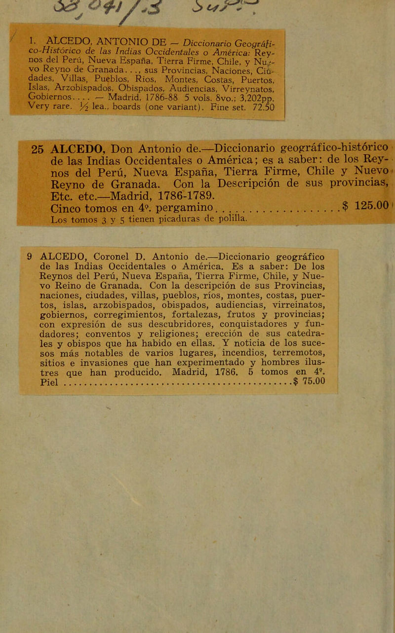 ó¿f » !• ALCEDO, ANTONIO DE — Diccionario Geográfi- co-Histórico de las Indias Occidentales o América: Rey- nos del Perú, Nueva España, Tierra Firme, Chile, y Nu¿- vo Reyno de Granada..., sus Provincias, Naciones, Ciü- dades, Villas, Pueblos, Ríos, Montes, Costas, Puertos, Islas, Arzobispados, Obispados, Audiencias, Virreynatos, Gobiernos — Madrid, 1786-88 5 vols. 8vo.; 3,202pp. Very rare. Y2 lea., boards (one variant). Fine set. 72.50 25 ALCEDO, Don Antonio de.—Diccionario geográfico-histórico de las Indias Occidentales o América; es a saber: de los Rey- nos del Perú, Nueva España, Tierra Firme, Chile y Nuevo Reyno de Granada. Con la Descripción de sus provincias, Etc. etc.—Madrid, 1786-1789. Cinco tomos en 49. pergamino $ 125.00 Los tomos 3 y 5 tienen picaduras de polilla. 9 ALCEDO, Coronel D. Antonio de.—Diccionario geográfico de las Indias Occidentales o América. Es a saber: De los Reynos del Perú, Nueva España, Tierra Firme, Chile, y Nue- vo Reino de Granada. Con la descripción de sus Provincias, naciones, ciudades, villas, pueblos, ríos, montes, costas, puer- tos, islas, arzobispados, obispados, audiencias, virreinatos, gobiernos, corregimientos, fortalezas, frutos y provincias; con expresión de sus descubridores, conquistadores y fun- dadores; conventos y religiones; erección de sus catedra- les y obispos que ha habido en ellas. Y noticia de los suce- sos más notables de varios lugares, incendios, terremotos, sitios e invasiones que han experimentado y hombres ilus- tres que han producido. Madrid, 1786. 5 tomos en 4?. Piel $ 75.00