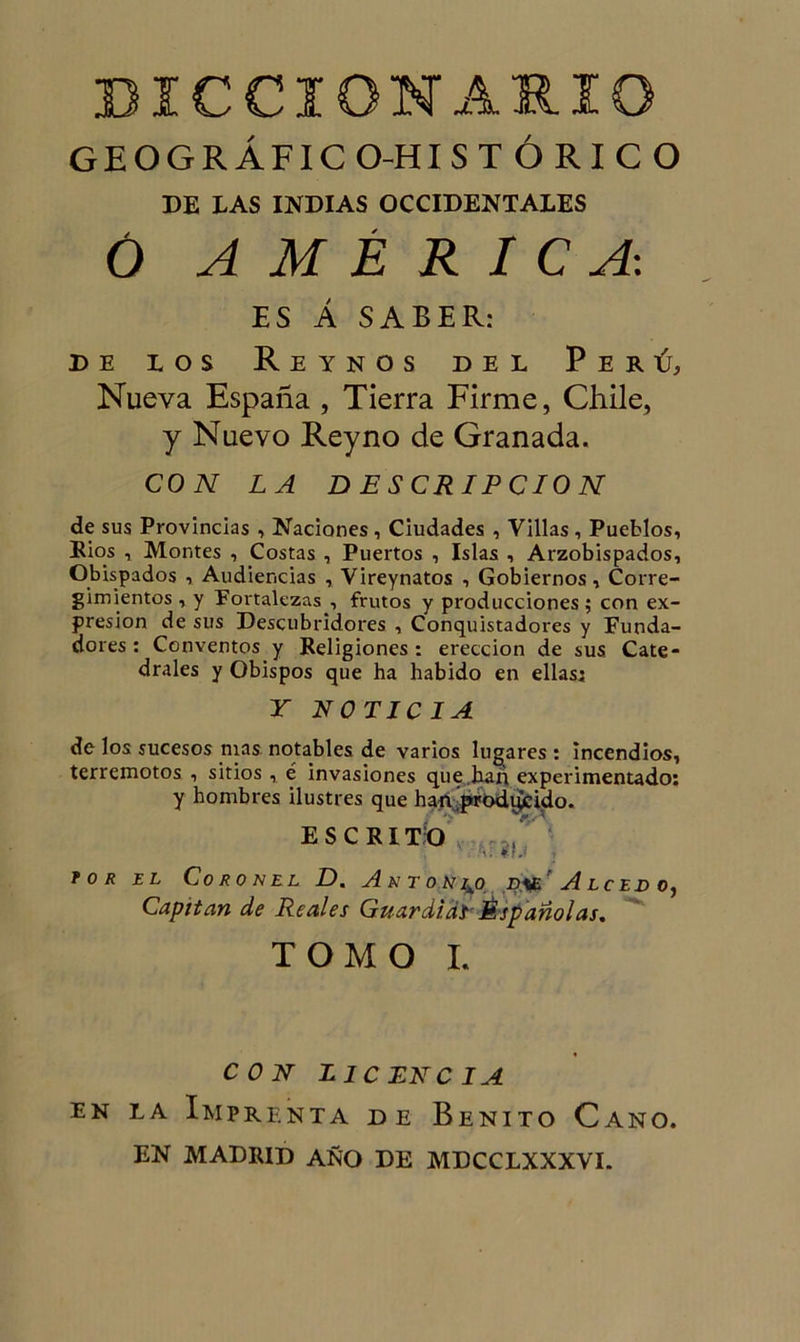 GEOGRÁFIC O-HISTÓRICO DE LAS INDIAS OCCIDENTALES Ó AMÉRICA-. ES Á SABER: de los Reinos del Perú, Nueva España , Tierra Firme, Chile, y Nuevo Reyno de Granada. CON LA DESCRIPCION de sus Provincias , Naciones, Ciudades , Villas , Pueblos, Ríos , Montes , Costas , Puertos , Islas , Arzobispados, Obispados , Audiencias , Vireynatos , Gobiernos, Corre- gimientos, y Fortalezas , frutos y producciones; con ex- presión de sus Descubridores , Conquistadores y Funda- dores : Conventos y Religiones: erección de sus Cate- drales y Obispos que ha habido en ellas; Y NOTICIA de los sucesos mas notables de varios lugares : incendios, terremotos , sitios, é invasiones que han experimentado: y hombres ilustres que han prodiicido. ESCRITO tor el Coronel D, Antonio jd.üe Alcedo, Capitán de Reales Guardias Españolas, TOMO I. CON LICENCIA en la Imprenta de Benito Cano. EN MADRID AÑO DE MDCCLXXXVI.