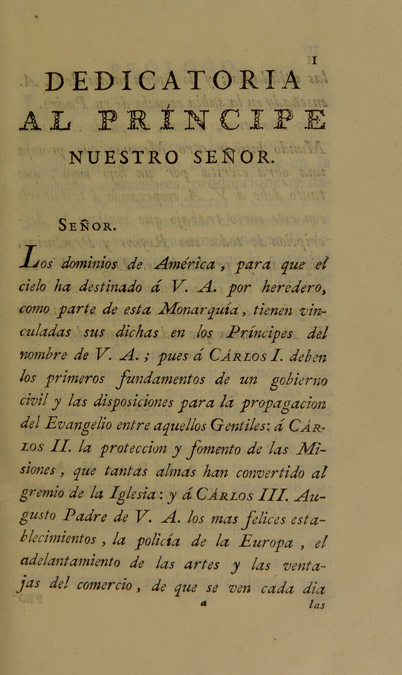 A DEDICATORIA A JL PRÍNCIPE NUESTRO SEÑOR. ■ , \\ •• :*Á * ;• ‘ '-'V.: .'ú’-T -iVí ' T 0 Señor. Los dominios de América , para que el cielo ha destinado d V. A. por heredero, como parte de esta Monarquía, tienen vin- culadas sus dichas en los Príncipes del nombre de V. A. ; pues á Carlos I. deben los primeros fundamentos de un gobierno civil y las disposiciones para la propagación del Evangelio entre aquellos Gentiles: d Car- los II. la protección y fomento de las Mi- siones , que tantas almas han convertido al gremio de la Iglesia: y d Carlos III. Au- gusto Padre de V. A. los mas felices esta- blecimientos , la policía de la Europa , el adelantamiento de las artes y las venta- jas del comercio, de que se ven cada dia a las