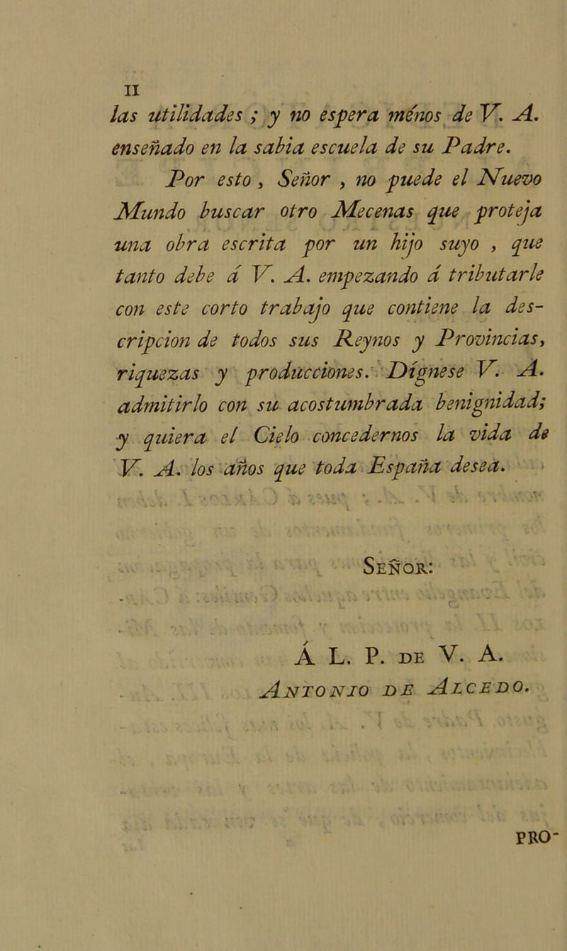 las utilidades ; y no espera me'nos de V. A. enseñado en la sabia escuela de su Padre. Por esto, Señor , no puede el Nuevo Mundo buscar otro Mecenas que proteja una obra escrita por un hijo suyo , que tanto debe d V. A. empezando d tributarle con este corto trabajo que contiene la des- cripción de todos sus Rey nos y Provincias, riquezas y producciones. Dígnese V. A. admitirlo con su acostumbrada benignidad; y quiera el Cielo concedernos la vida de V. A. los años que toda España desea. í « \ •. r- y ; * vv 7 - \' / * * • ‘i c' / % \. j>V ... - ¿ x v .ni J '* ' • 1 ' Señor: r X •; \ViUt Í iñvv * \ ' ‘ „r# • . - * , V * . ~ V t r \ . ■ ’ - • Á L. P. DE V. A. Antonio de Alcedo. . - • i . . I i JV PRO