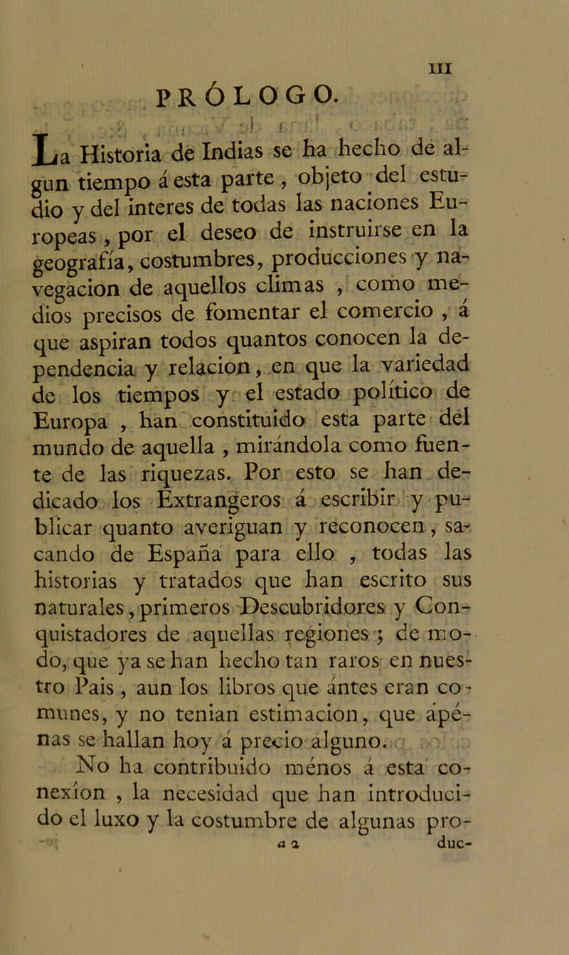 PRÓLOGO. * í\ i ■ v í r: i. * c ¡ L’. '..' La Historia de Indias se ha hecho de al- gún tiempo á esta parte , objeto del estu- dio y del interes de todas las naciones Eu- ropeas , por el deseo de instruirse en la geografía, costumbres, producciones y na- vegación de aquellos climas , como me- dios precisos de fomentar el comercio , a que aspiran todos quantos conocen la de- pendencia y relación, en que la variedad de los tiempos y el estado político de Europa , han constituido esta parte del mundo de aquella , mirándola como fuen- te de las riquezas. Por esto se han de- dicado los Extrangeros á escribir y pu- blicar quanto averiguan y reconocen, sa- cando de España para ello , todas las historias y tratados que han escrito sus naturales, primeros Descubridores y Con- quistadores de aquellas regiones ; de mo- do, que ya se han hecho tan raros en nues- tro Pais , aun los libros que antes eran co - munes, y no tenían estimación, que ape- nas se hallan hoy á precio alguno. No ha contribuido menos á esta co- nexión , la necesidad que han introduci- do el luxo y la costumbre de algunas pro-