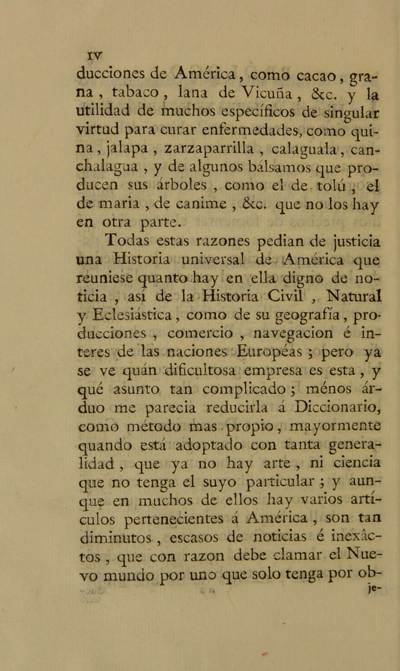 ducciones de América, como cacao, gra- na , tabaco , lana de Vicuña , &c. y la utilidad de muchos específicos de singular virtud para curar enfermedades, como qui- na , jalapa , zarzaparrilla , calaguala, can- chalagua , y de algunos bálsamos que pro- ducen sus árboles , como el de tolu , el de maria , de canime , &c. que no los hay en otra parte. Todas estas razones pedían de justicia una Historia universal de América que reuniese quanto hay en ella digno de no- ticia , así de la Historia Civil , Natural y Eclesiástica, como de su geografía, pro- ducciones , comercio , navegación é in- teres de las naciones Europeas ; pero ya se ve quán dificultosa empresa es esta , y qué asunto tan complicado; ménos ar- duo me parecia reducirla á Diccionario, como método mas propio, mayormente quando está adoptado con tanta genera- lidad , que ya no hay arte , ni ciencia que no tenga el suyo particular ; y aun- que en muchos de ellos hay varios artí- culos pertenecientes á América , son tan diminutos , escasos de noticias é inexac- tos , que con razón debe clamar el Nue- vo mundo por uno que solo tenga por ob-