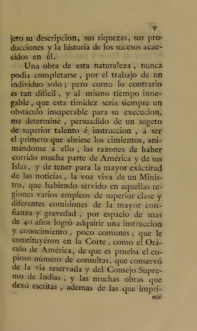 jeto su descripción, sus riquezas, sus pro- ducciones y la historia de los sucesos acae- cidos en él. Una obra de esta naturaleza , nunca podia completarse , por el trabajo de un individuo solo ; pero como lo contrario es tan difícil , y al mismo tiempo inne- gable , que esta timidez seria siempre un obstáculo insuperable para su execucion, me determiné , persuadido de un sugeto de superior talento é instrucción , á ser el primero que abriese los cimientos, ani- mándome á ello , las razones de haber corrido mucha parte de América y de sus Islas, y de tener para la mayor exactitud de las noticias, la voz viva de un Minis- tro, que habiendo servido en aquellas re- giones varios empleos de superior clase y diferentes comisiones de la mayor con- fianza y gravedad , por espacio de mas de 40 años logró adquirir una instrucción y conocimiento , poco comunes , que le constituyéron en la Corte, como el Orá- culo de América, de que es prueba el co- pioso número de consultas, que conservó de la via reservada y del Consejo Supre- mo de Indias , y las muchas obras que dexo escritas , ademas de las que impri- mió