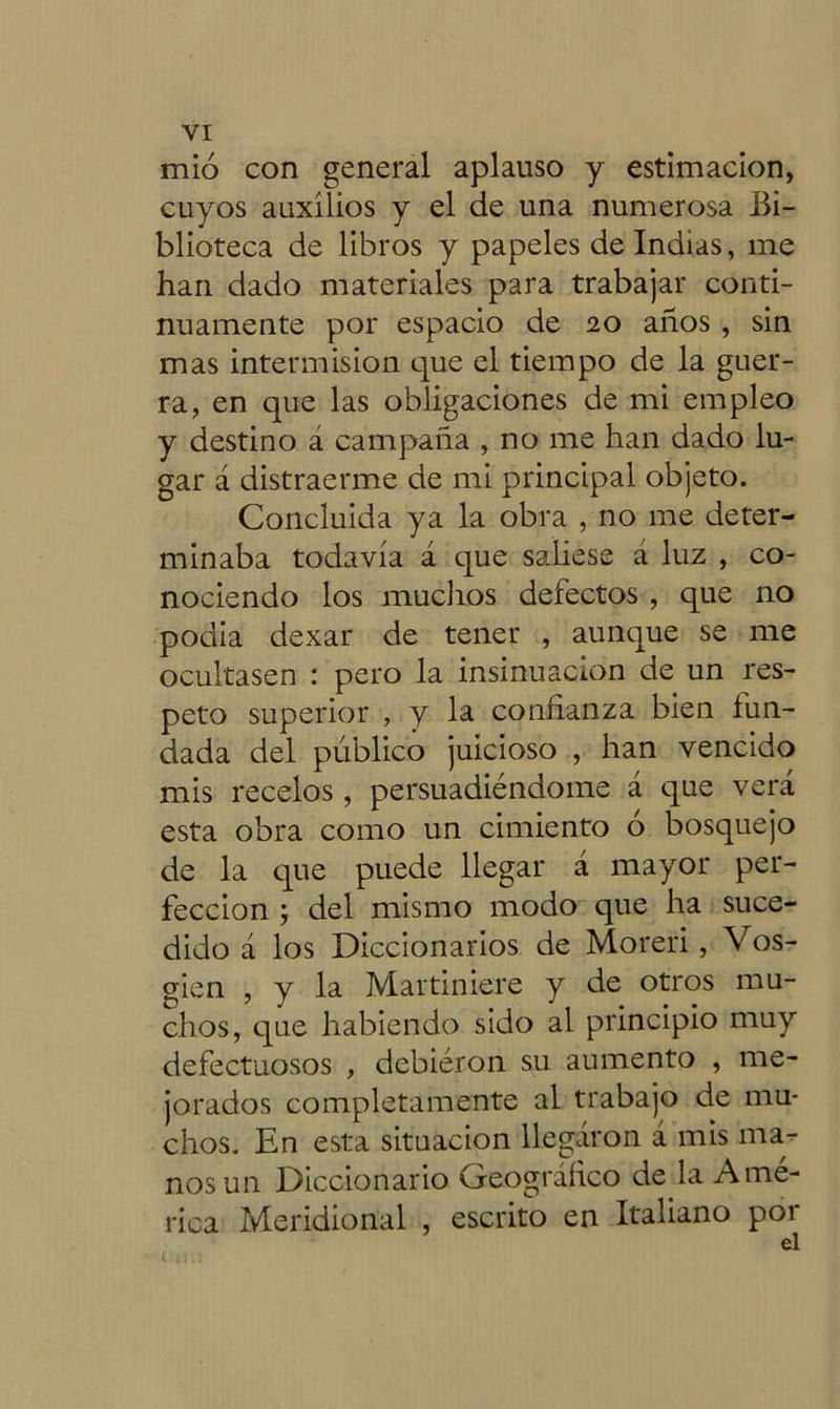 mió con general aplauso y estimación, cuyos auxilios y el de una numerosa Bi- blioteca de libros y papeles de Indias, me han dado materiales para trabajar conti- nuamente por espacio de 20 años , sin mas intermisión que el tiempo de la guer- ra, en que las obligaciones de mi empleo y destino á campaña , no me han dado lu- gar á distraerme de mi principal objeto. Concluida ya la obra , no me deter- minaba todavía á que saliese á luz , co- nociendo los muchos defectos , que no podia dexar de tener , aunque se me ocultasen : pero la insinuación de un res- peto superior , y la confianza bien fun- dada del publico juicioso , han vencido mis recelos , persuadiéndome á que verá esta obra como un cimiento o bosquejo de la que puede llegar á mayor per- fección ; del mismo modo que ha suce- dido á los Diccionarios de Moreri, Vos- gien , y la Martiniere y de otros mu- chos, que habiendo sido al principio muy defectuosos , debieron su aumento , me- jorados completamente al trabajo de mu- chos. En esta situación llegaron á mis ma- nos un Diccionario Geográfico deja Amé- rica Meridional , escrito en Italiano por