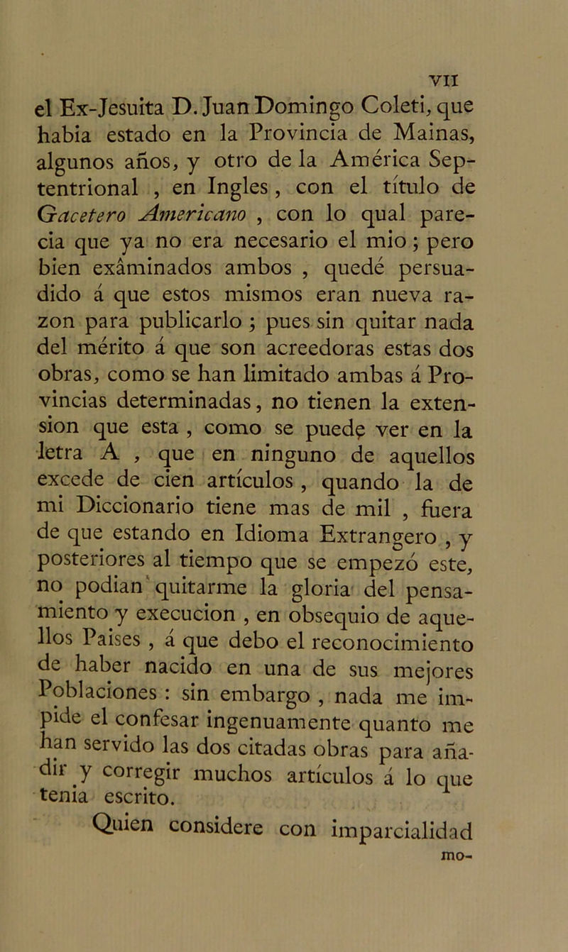 el Ex-Jesuita D. Juan Domingo Coleti, que había estado en la Provincia de Mainas, algunos años, y otro de la América Sep- tentrional , en Ingles, con el título de Gacetero Americano , con lo qual pare- cía que ya no era necesario el mió; pero bien examinados ambos , quedé persua- dido á que estos mismos eran nueva ra- zón para publicarlo ; pues sin quitar nada del mérito á que son acreedoras estas dos obras, como se han limitado ambas á Pro- vincias determinadas, no tienen la exten- sión que esta , como se pued$ ver en la letra A , que en ninguno de aquellos excede de cien artículos , quando la de mi Diccionario tiene mas de mil , fuera de que estando en Idioma Extrangero , y posteriores al tiempo que se empezó este, no podían quitarme la gloria del pensa- miento y execucion , en obsequio de aque- llos Países , a que debo el reconocimiento de haber nacido en una de sus mejores Poblaciones : sin embargo , nada me im- pide el confesar ingenuamente quanto me han servido las dos citadas obras para aña- dir y corregir muchos artículos á lo que tenia escrito. Quien considere con imparcialidad mo-