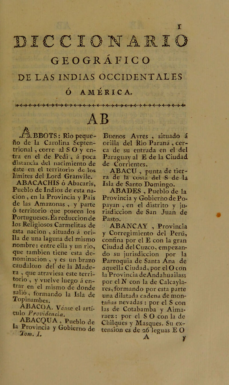 r DICCIONARIO GEOGRÁFICO DE LAS INDIAS OCCIDENTALES Ó AMÉRICA. AB .¿.ABBOTS: Rio peque- ño de la Carolina Septen- trional , corre aj S O y en- tra en el de Pedí, á poca distancia del nacimiento de éste en el territorio de los límites del Lord Granvile. ABACACHIS ó Abacaris, Pueblo de Indios de esta na- ción , en la Provincia y Pais de las Amazonas , y parte ó territorio que poseen los Portugueses.Es reducción de los Religiosos Carmelitas de esta nación , situado á ori- lla de una laguna del mismo nombre: entre ella y un rio, que también tiene esta de- nominación , y es un brazo caudaloso del de la Made- ra , que atraviesa este terri- torio , y vuelve luego á en- trar en el mismo de donde salió-, formando la Isla de Topinambes. ABACO A. Véase el artí- culo Providencia. ABACQUA , Pueblo de la Provincia y Gobierno de 2ow. /. Buenos Ayres , situado á orilla del Rio Paraná , cer- ca de su entrada en el del Paraguay al E de la Ciudad de Corrientes. ABACU , punta de tier- ra de la costa del S de la Isla de Santo Domingo. ABADES , Pueblo de la Provincia y Gobierno de Po- payan , en el distrito y ju- risdicción de San Juan de Pasto. ABANCAY , Provincia y Corregimiento del Perú, confína por el E con la gran Ciudad del Cuzco, empezan- do su jurisdicción por la Parroquia de Santa Ana de aquella Ciudad, por el O con la Provincia deAndahuailas: por el N con la de Calcayla- res, formando por esta parte una dilatada cadena de mon- tañas nevadas : por el S con las de Cotabamba y Aima- raez: por el S O con la de Chilques y Masques. Su ex- tensión es de 0.6 leguas E O A • y