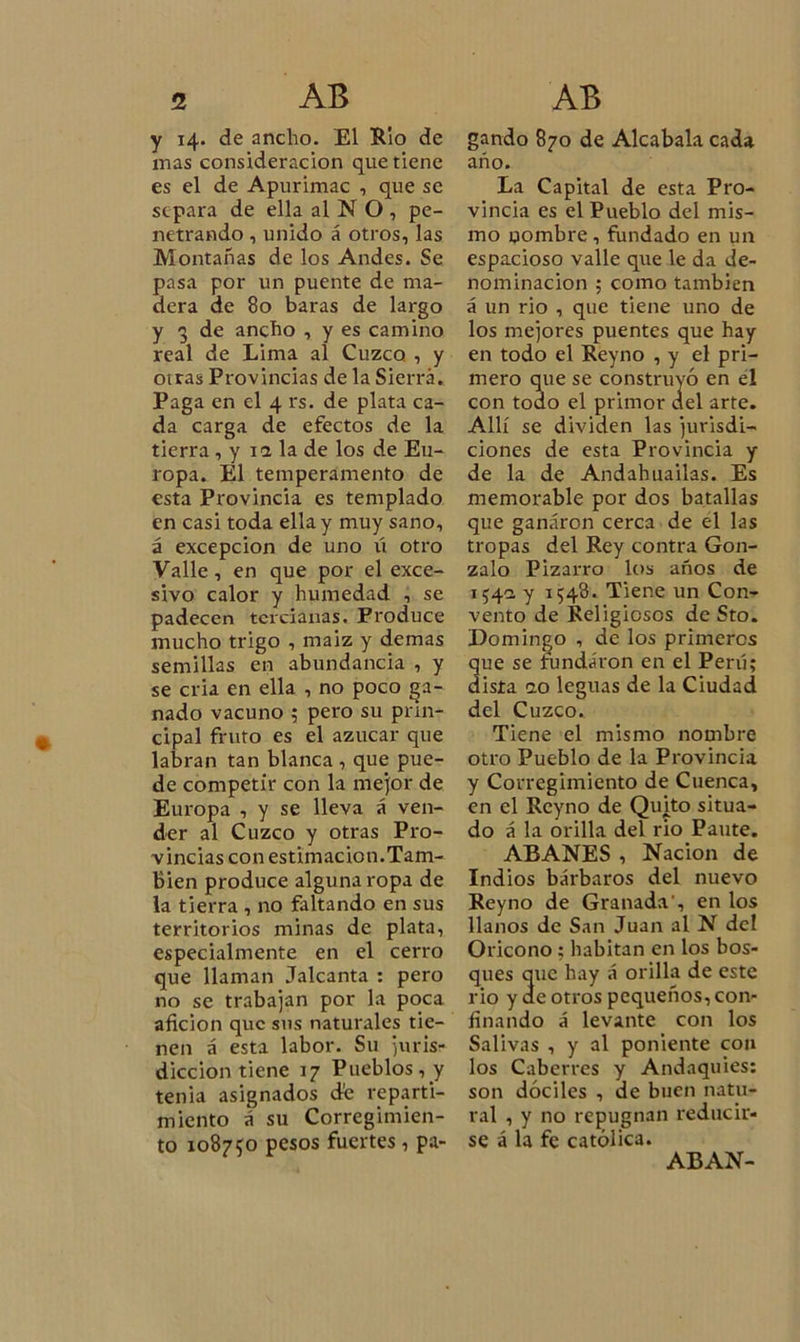 y 14. de ancho. El Rio de inas consideración que tiene es el de Apurimac , que se separa de ella al N O , pe- netrando , unido á otros, las Montañas de los Andes. Se pasa por un puente de ma- dera de 80 baras de largo y 3 de ancho , y es camino real de Lima al Cuzco , y otras Provincias de la Sierra. Paga en el 4 rs. de plata ca- da carga de efectos de la tierra, y ia la de los de Eu- ropa. El temperamento de esta Provincia es templado en casi toda ella y muy sano, á excepción de uno ú otro Valle, en que por el exce- sivo calor y humedad , se padecen tercianas. Produce mucho trigo , maiz y demas semillas en abundancia , y se cria en ella , no poco ga- nado vacuno 5 pero su prin- cipal fruto es el azúcar que labran tan blanca , que pue- de competir con la mejor de Europa , y se lleva á ven- der al Cuzco y otras Pro- vincias con estimación.Tam- bién produce alguna ropa de la tierra , no faltando en sus territorios minas de plata, especialmente en el cerro que llaman Jalcanta : pero no se trabajan por la poca afición que sus naturales tie- nen á esta labor. Su juris- dicción tiene 17 Pueblos, y tenia asignados de reparti- miento á su Corregimien- to 108750 pesos fuertes, pa- gando 870 de Alcabala cada año. La Capital de esta Pro- vincia es el Pueblo del mis- mo nombre , fundado en un espacioso valle que le da de- nominación ; como también á un rio , que tiene uno de los mejores puentes que hay en todo el Reyno , y el pri- mero que se construyó en el con todo el primor ael arte. Allí se dividen las jurisdi- ciones de esta Provincia y de la de Andahuailas. Es memorable por dos batallas que ganaron cerca de el las tropas del Rey contra Gon- zalo Pizarro los años de 154a y 1548. Tiene un Con- vento de Religiosos de Sto. Domingo , de los primeros ue se fundaron en el Perú; ista 10 leguas de la Ciudad del Cuzco. Tiene el mismo nombre otro Pueblo de la Provincia y Corregimiento de Cuenca, en el Reyno de Quito situa- do á la orilla del rio Paute. ABANES , Nación de Indios bárbaros del nuevo Reyno de Granada’, en los llanos de San Juan al N del Oricono : habitan en los bos- ques que hay á orilla de este rio y ae otros pequeños, con- finando á levante con los Salivas , y al poniente con los Caberres y Andaquíes: son dóciles , de buen natu- ral , y no repugnan reducir- se á la fe católica. ABAN-