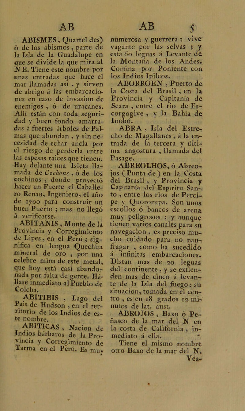 ABISMES, Quartel des) ó de los abismos , parte de la Isla de la Guadalupe en que se divide la que mira al NE. Tiene este nombre por unas entradas que hace el mar llamadas así , y sirven de abrigo á las embarcacio- nes en caso de invasión de enemigos , ó de uracanes. Allí están con toda seguri- dad y buen fondo amarra- das á fuertes árboles de Pal- mas que abundan , y sin ne- cesidad de echar ancla por el riesgo de perderla entre las espesas raíces que tienen. Hay delante lina Isleta lla- mada de Cochons , ó de los cochinos , donde proyectó hacer un Fuerte el Caballe- ro Renau, Ingeniero, el año de 1700 para construir un buen Puerto ; mas no llegó á verificarse. ABITANIS , Monte de la Provincia y Corregimiento de Lipes , en el Perú ; sig- nifica en lengua Quechua mineral de oro , por una celebre mina de este metal, que hoy está casi abando- nada por falta de gente. Há- llase inmediato al Pueblo de Colcha. ABITIBIS , Lago del Pais de Hudson , en el ter- ritorio de los Indios de es- te nombre. ABITICAS , Nación de Indios bárbaros de la Pro- vincia y Corregimiento de Tarma en el Perú. Es muy numerosa y guerrera : vive vagante por las selvas ; y está 60 leguas á Levante de la Montaña de los Andes. Confina por Poniente con los Indios Ipilcos. ABORROEN , Puerto de la Costa del Brasil , en la Provincia y Capitanía de Seara , entre el rio de Es- corgogive , y la Bahía de Inobú. ABRA , Isla del Estre- cho de Magallanes , á la en- trada de la tercera y últi- ma angostura , llamada del Pasage. ABREOLHOS, ó Abreo- jos (Punta de) en la Costa del Brasil , y Provincia y Capitanía del Espíritu San- to , entre los rios de Perci- pe y Quororupa. Son unos escollos ó bancos de arena muy peligrosos ; y aunque tienen varios canales para su navegación , es preciso mu- cho cuidado para no nau- fragar , como ha sucedido á infinitas embarcaciones. Distan mas de ao leguas del continente, y se extien- den mas de cinco á levan- te de la Isla del fuego: su situación, tomada en el cen- tro , es en 18 grados 11 mi- nutos de lat. aust. ABROJOS , Baxo ó Pe- ñasco de la mar del N en la costa de California , in- mediato á ella. Tiene el mismo nombre otro Baxo de la mar del N. Véa- *