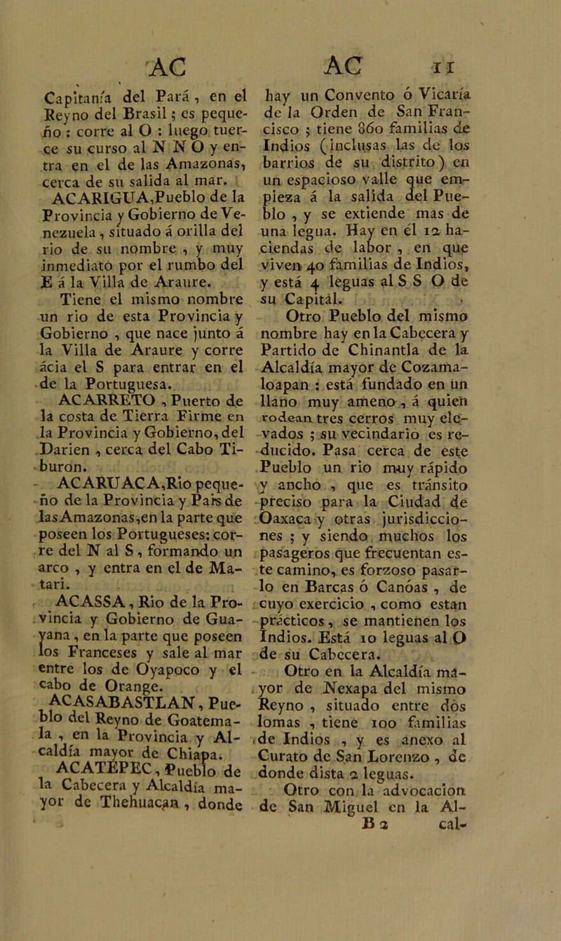 Capitanía del Para , en el Rey no del Brasil; es peque- ño : corre al O : luego tuer- ce su curso al N N O y en- tra en el de las Amazonas, cerca de su salida al mar. ACARIGUA,Pueblo de la Provincia y Gobierno de Ve- nezuela , situado á orilla del rio de su nombre , y muy inmediato por el rumbo del E á la Villa de Araure. Tiene el mismo nombre un rio de esta Provincia y Gobierno , que nace junto á la Villa de Araure y corre acia el S para entrar en el de la Portuguesa. ACARRETO , Puerto de la costa de Tierra Firme en la Provincia y Gobierno, del Darien , cerca del Cabo Ti- burón. ACARUACA,Rio peque- ño de la Provincia y Pare de lasAmazonas,en la parte que poseen los Portugueses: cor- re del N al S , formando un arco , y entra en el de Ma- tan. ACASSA, Rio de la Pro- vincia y Gobierno de Gua- yana, en la parte que poseen los Franceses y sale al mar entre los de Oyapoco y el cabo de Orange. ACASABASTLAN, Pue- blo del Reyno de Goatema- la , en la Provincia y Al- caldía mayor de Chiapa. ACATEPEC, Pueblo de la Cabecera y Alcaldía ma- yor de Thehuacan , donde hay un Convento ó Vicaría de la Orden de San Fran- cisco ; tiene 86o familias de Indios (inclusas las de los barrios de su distrito) en un espacioso valle que em- pieza á la salida del Pue- blo , y se extiende mas de una legua. Hay en él ia ha- ciendas de labor , en que viven 40 familias de Indios, y está 4 leguas al S S O de su Capital. Otro Pueblo del mismo nombre hay en la Cabecera y Partido de Chinantla de la Alcaldía mayor de Cozama- loapan : está fundado en un llano muy ameno , á quien rodean tres cerros muy ele- vados ; su vecindario es re- ducido. Pasa cerca de este Pueblo un rio muy rápido y ancho , que es tránsito preciso para la Ciudad de Oaxaca y otras jurisdiccio- nes ; y siendo muchos los pasageros que frecuentan es- te camino, es forzoso pasar- lo en Barcas ó Canoas , de cuyo exercicio , como están prácticos , se mantienen los Indios. Está 10 leguas al Q de su Cabecera. Otro en la Alcaldía ma- yor de iSiexapa del mismo Reyno , situado entre dos lomas , tiene 100 familias de Indios , y es anexo al Curato de San Lorenzo , de donde dista 3 leguas. Otro con la advocación de San Miguel en la Al- 13 3 cal-