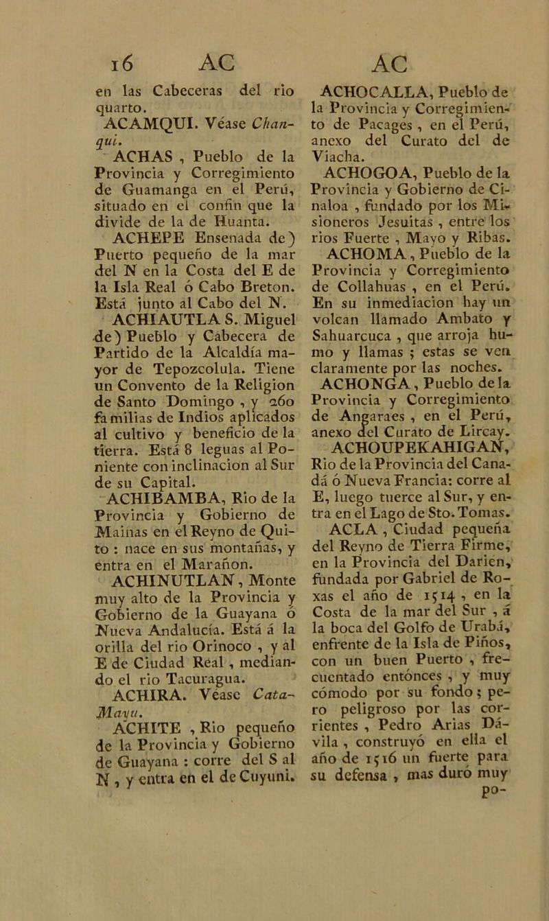 en las Cabeceras del rio quarto. ACAMQUI. Véase Chan- qui. ACHAS i Pueblo de la Provincia y Corregimiento de Guamanga en el Perú, situado en el confin que la divide de la de Huanta. ACHEPE Ensenada de) Puerto pequeño de la mar del N en la Costa del E de la Isla Real ó Cabo Bretón. Está junto al Cabo del N. ACHIAUTLA S. Miguel de) Pueblo y Cabecera de Partido de la Alcaldía ma- yor de Tepozcolula. Tiene un Convento de la Religión de Santo Domingo , y aóo familias de Indios aplicados al cultivo y beneficio de la tierra. Está 8 leguas al Po- niente con inclinación al Sur de su Capital. ACHIBAMBA, Rio de la Provincia y Gobierno de Mainas en elReyno de Qui- to : nace en sus montañas, y entra en el Mar añon. ACHINUTL AN, Monte muy alto de la Provincia y Gobierno de la Guayana ó Nueva Andalucía. Está á la orilla del rio Orinoco , y al E de Ciudad Real , median- do el rio Tacuragua. ACHIRA. Véase Cata- Maya. ÁCHITE , Rio pequeño de la Provincia y Gobierno de Guayana : corre del S al N , y entra en el de Cuyuni. ACHOCALLA, Pueblo de la Provincia y Corregimien- to de Pacages , en el Perú, anexo del Curato del de V lüch &lt;i • ACHOCO A, Pueblo de la Provincia y Gobierno de Ci- naloa , fundado por los Mi- sioneros Jesuitas , entre los rios Fuerte , Mayo y Ribas. ACHOMA, Pueblo de la Provincia y Corregimiento de Collahuas , en el Perú. En su inmediación hay un volcan llamado Ambato y Sahuarcuca , que arroja hu- mo y llamas ; estas se ven claramente por las noches. ACHONGA, Pueblo déla Provincia y Corregimiento de Angaraes , en el Perú, anexo del Curato de Lircay. ACHOUPEKAHIGAN, Rio de la Provincia del Cana- dá ó Nueva Francia: corre al E, luego tuerce al Sur, y en- tra en el Lago de Sto. Tomas. ACLA , Ciudad pequeña del Reyno de Tierra Firme, en la Provincia del Dañen, fundada por Gabriel de Ro- xas el año de 1514 , en la Costa de la mar del Sur , á la boca del Golfo de Urabá, enfrente de la Isla de Piños, con un buen Puerto , fre- cuentado entonces , y muy cómodo por su fondo; pe- ro peligroso por las cor- rientes , Pedro Arias Dá- vila , construyó en ella el año de 1516 un fuerte para su defensa , mas duró muy po-
