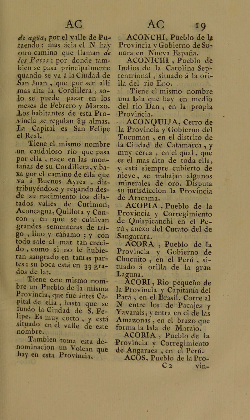 de agua, por el valle de Pu- taendo : mas acia el !N hay otro camino que llaman de ios Patos : por donde tam- bién se pasa principalmente quando se va á la Ciudad de San Juan , que por ser allí mas alta la Cordillera , so- lo se puede pasar en los meses de Febrero y Marzo. Los habitantes de esta Pro- vincia se regulan 8g almas. La Capital es San Felipe el Real. Tiene el mismo nombre un caudaloso rio que pasa por ella , nace en las mon- tañas de su Cordillera, y ba- xa por el camino de ella que va á Buenos Ayres , dis- tribuyéndose y regando des- de su nacimiento los dila- tados valles de Curimon, Aconcagua, Quillota y Con- cón , en que se cultivan grandes sementeras de tri- go , lino y cáñamo ; y con todo sale al mar tan creci- do , como si no le hubie- ran sangrado en tantas par- tes : su boca está en 33 gra- dos de lat. Tiene este mismo nom- bre un Pueblo de la misma Provincia, que fue ántes Ca- pital de ella , hasta que se tundo la Ciudad de S. Fe- lipe. Es muy corto , y está situado en el valle de este nombre. También toma esta de- nominación un Volcan que hay en esta Provincia. ACONCHI, Pueblo de U Provincia y Gobierno de So- nora en INueva España. ACONICHI , Pueblo de Indios de la Carolina Sep- tentrional , situado á la ori- lla del rio Eno. Tiene el mismo nombre una Isla que hay en medio del rio Dan , en la propia Provincia. ACONQUIJA, Cerro de la Provincia y Gobierno del Tucuman , en el distrito de la Ciudad de Catamarca , y muy cerca , en el qual, que es el mas alto de toda ella, y está siempre cubierto de nieve, se trabajan algunos minerales de oro. Disputa su jurisdicción la Provincia de Atacama. ACOPIA , Pueblo de la Provincia y Corregimiento de Quispicanchi en el Pe- rú , anexo del Curato del de Sangarara. ACORA , Pueblo de la Provincia y Gobierno de Chucuito , en el Perú , si- tuado á orilla de la gran Laguna. ACORI, Rio pequeño de la Provincia y Capitanía del Pará , en el Brasil. Corre al N entre los de Pacajes y Yavarais, y entra en el de las Amazonas , en el brazo que forma la Isla de Marajo. ACORIA , Pueblo de la Provincia y Corregimiento de Angaraes , en el Perú. ACOS, Pueblo de laPro- Ca vin-