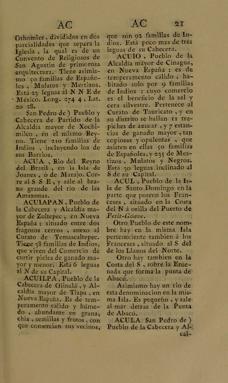 Othomies , divididos en dos parcialidades que separa la Iglesia , la qual es de un Convento de Religiosos de San Agustin de primorosa arquitectura. Tiene asimis- mo 50 familias de Españo- les , Mulatos y Mestizos. Está 2,3 leguas al N N E de * México. Long. 274 4 , Lat. 20 28. San Pedro de) Pueblo y Cabecera de Partido de la Alcaldía mayor de Xochi- milco , en el mismo Rey- no. Tiene 210 familias de Indios , incluyendo los de sus Barrios. ACU A , Rio del Rey no del Brasil , en la Isla de Joanes , ó de Marajo. Cor- re al S S E , y sale al bra- zo grande del rio de las Amazonas. ACUIAP AN, Pueblo de la Cabecera y Alcaldía ma- yor de Zultepec , en Nueva España : situado entre dos fragosos cerros , anexo al Curato de Temascaltepec. Tiejae 38 familias de Indios, que viven del Comercio de curtir pieles de ganado ma- yor y menor. Está 6 leguas al N de su Capital. ACUILPA, Pueblo déla Cabecera de Olinalá , y Al- caldía mayor de Tlapa , en Nueva España. Es de tem- peramento cálido y húme- do , abundante en grana, chia , semillas y frutos , con que com-ercian sus vecinos. ue son 9a familias de In- ios. Está poco mas de tres leguas de su Cabecera. ACUIO , Pueblo de la Alcaldía mayor de Cinagua, en Nueva España : es de temperamento cálido , ha- bitado solo por 9 familias de Indios ; cuyo comercio es el beneficio de la sal y cera silvestre. Pertenece al Curato de Tauricato , y en su distrito se hallan 11 tra- piches de azúcar , y 7 estan- cias de ganado mayor , tan copiosas y opulentas , que asisten en ellas $0 familias de Españoles, y 235 de Mes- tizos , Mulatos y Negros. Está 30 leguas inclinado al S de su Capital. ACUL , Pueblo de la Is- la de Santo Domingo en la parte que poseen los Fran- ceses , situado en la Costa del N á orilla del Puerto de Petlt-Goave. Otro Pueblo de este nom- bre hay en la misma Isla perteneciente también á los Franceses , situado al S del de los Llanos del Norte. Otro hay también en la Costa del S , sobre la Ense- nada que forma la punta de Abacú. Asimismo hay un rio de esta denominación en la mis- ma Isla. Es pequeño , y sale al mar detras de la Punta de Abacú. ACULA San Pedro de) Pueblo de la Cabecera y Al- cal-