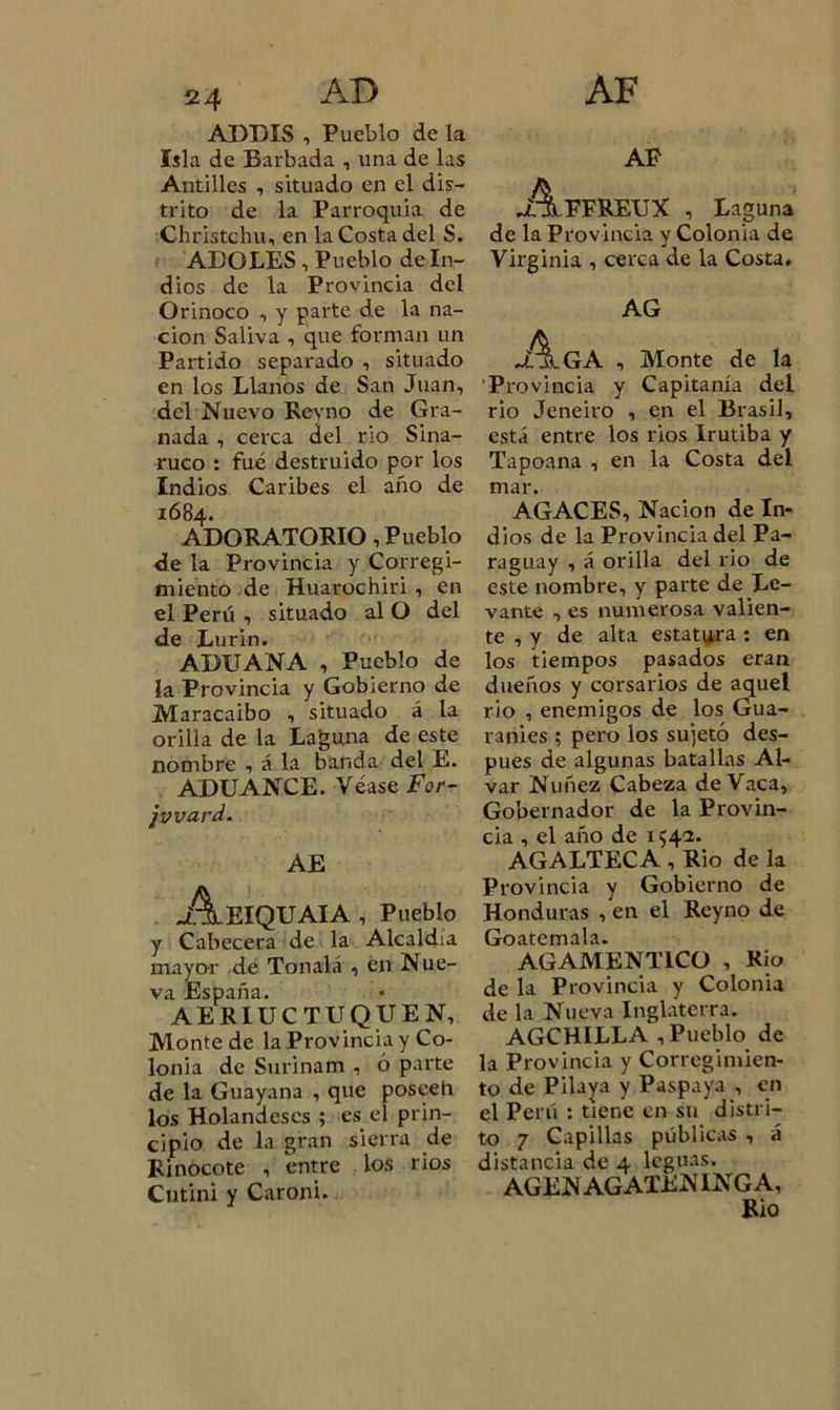 ADDIS , Pueblo de la Isla de Barbada , una de las Antilles , situado en el dis- trito de la Parroquia de Christchu, en la Costa del S. ADOLES, Pueblo de In- dios de la Provincia del Orinoco , y parte de la na- ción Saliva 1 que forman un Partido separado , situado en los Llanos de San Juan, del Nuevo Reyno de Gra- nada , cerca del rio Sina- ruco : fue destruido por los Indios Caribes el año de 1684. ADORATORIO, Pueblo de la Provincia y Corregi- miento de Huarochiri, en el Perú , situado al O del de Lurin. ADUANA , Pueblo de la Provincia y Gobierno de Maracaibo , situado á la orilla de la Laguna de este nombre , á la banda del E. ADUANCE. Véase For- jvvard. AE .Aeiquaia , Pueblo y Cabecera de la Alcaldía mayor de Ton ató , en Nue- va España. AERIUCTUQUEN, Monte de la Provincia y Co- lonia de Surinam , ó parte de la Guayana , que poseen los Holandeses ; es el prin- cipio de la gran sierra de Rinocote , entre los rios Cutini y Caroni. AP •A.FFREUX , Laguna de la Provincia y Colonia de Virginia , cerca de la Costa. AG JlaiGA , Monte de la Provincia y Capitanía del rio Jeneiro , en el Brasil, está entre los rios Irutiba y Tapoana , en la Costa del mar. AGACES, Nación de In- dios de la Provincia del Pa- raguay , á orilla del rio de este nombre, y parte de Le- vante , es numerosa valien- te , y de alta estatura : en los tiempos pasados eran dueños y corsarios de aquel rio , enemigos de los Gua- raníes ; pero los sujetó des- pués de algunas batallas Al- var Nuñez Cabeza de Vaca, Gobernador de la Provin- cia , el año de 1542. AGALTECA , Rio de la Provincia y Gobierno de Honduras , en el Reyno de Goatemala. AGAMENT1CO , Rio de la Provincia y Colonia de la Nueva Inglaterra. AGCHILLA , Pueblo de la Provincia y Corregimien- to de Pilaya y Paspaya , en el Perú : tiene en su distri- to 7 Capillas públicas , á distancia de 4 leguas. AGEN AGATEN INGA, Rio