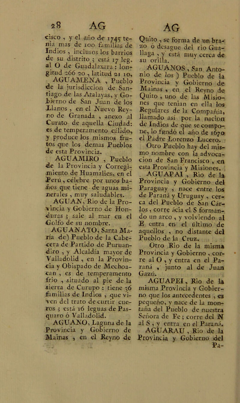 cisco , y el año de 1745 te- nia nías de 100 familias de Indios , inclusos los barrios de su distrito ; está 17 leg. al O de Guadalaxara: lon- gitud z66 no , latitud ai 10. AG U AME NA , Pueblo de la jurisdicción de San- tiago de las Atalayas, y Go- Jbierno de San Juan de los Llanos , en el Nuevo Rey- r.o de Granada , anexo al Curato de aquella Ciudad: es de temperamento cálido, y produce los mismos fru- tos que los demas Pueblos de esta Provincia. AGUAMIRO 1 Pueblo ■de la Provincia y Corregi- miento de Huamalies, en el Perú , célebre por unos ba- ños que tiene de aguas mi- nerales , muy saludables. AGUAN, Rio de la Pro- vincia y Gobierno de Hon- duras ; sale al mar en el Golfo de su nombre. AGUAN ATO, Santa Ma- ría de) Pueblo de la Cabe- cera de Partido de Puruan- diro , y Alcaldía mayor de Valladolid , en la Provin- cia y Obispado de Mechoa- can , es de temperamento frió , situado al pie de la sierra de Curupo : tiene 36 familias de Indios , que vi- ven del trato de curtir cue- ros ; está 16 leguas de Pas- quaro ó Valladolid. AGUANO, Laguna de la Provincia y Gobierno de Mainas , en el Reyno de Quito , se forma de un bra- zo 6 desagüe del rio Gua- llaga , y está muy cerca de su orilla. AGUANOS , San Anto- nio de k)5 ) Pueblo de la Provincia y Gobierno de Mainas , en el Reyno de Quito , uno de las Misio- nes que tenian en ella los Regulares de la Compañía, llamado así por la nación de Indios de que se compo- ne, lo fundó el año de 1670 el Padre Lorenzo Lucero. Otro Pueblo hay del mis- mo nombre con la advoca- ción de San Francisco , en esta Provincia’y Misiones. AGUAPAI , Rio de la Provincia y Gobierno del Paraguay , nace entre los de Paraná y Uruguay , cer- ca del Pueblo de San Cár- los , corre ácia el S forman- do un arco , y volviendo al E entra en el último de aquellos , no distante del Pueblo de la Cruz. Otro Rio de la misma Provincia y Gobierno , cor- re al O , y entra en el Pa- raná , junto al de Juan Gazú. AGUAPEI, Rio de la misma Provincia y Gobier- no que los antecedentes , es pequeño, y nace de la mon- taña del Pueblo de nuestra Señora de Fe; corre del N al S , y entra en el Paraná. AGÜARAU , Rio de la Provincia y Gobierno del Pa-