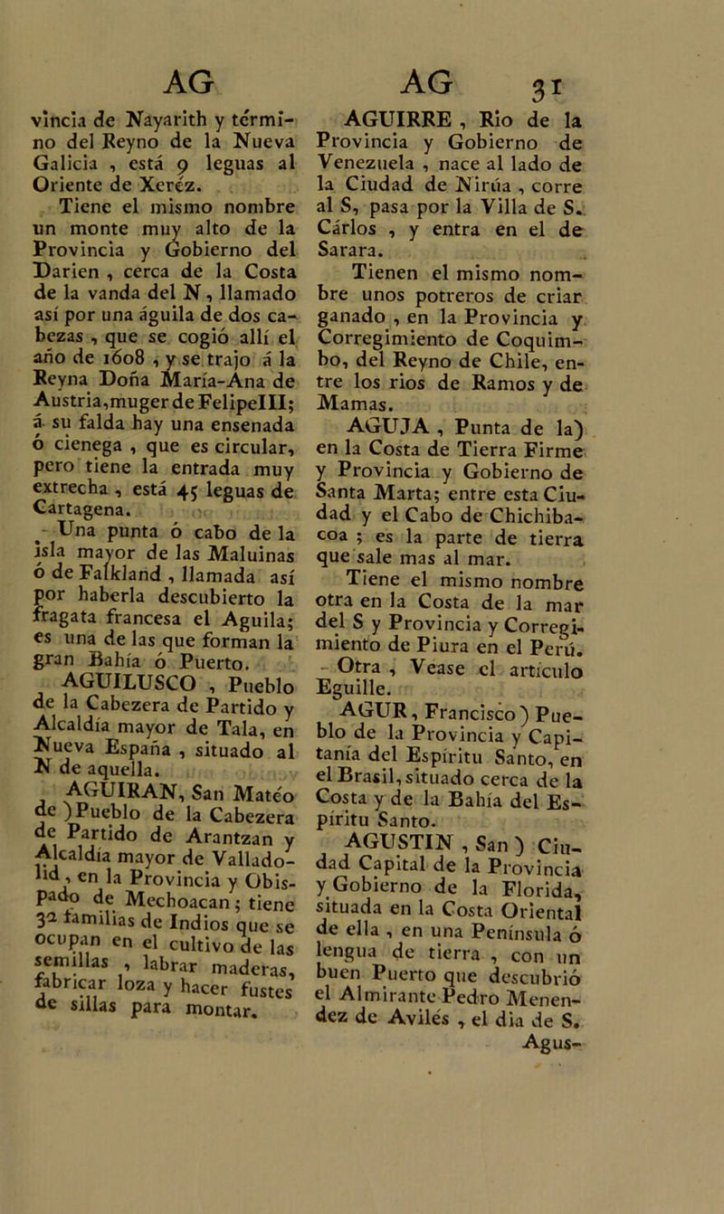 vincia de Nayarith y te'rmi- no del Reyno de la Nueva Galicia , está 9 leguas al Oriente de Xeréz. Tiene el mismo nombre un monte muy alto de la Provincia y Gobierno del Darien , cerca de la Costa de la vanda del N, llamado así por una águila de dos ca- bezas , que se cogió allí el año de 1608 , y se trajo á la Reyna Doña María-Ana de Austria,muger de FelipelII; á su falda hay una ensenada ó ciénega , que es circular, pero tiene la entrada muy extrecha , está 45 leguas de Cartagena. Una punta ó cabo de la isla mavor de las Maluinas ó de Falkland , llamada así por haberla descubierto la fragata francesa el Aguila; es una de las que forman la gran Bahía ó Puerto. AGUILUSCO , Pueblo de la Cabezera de Partido y Alcaldía mayor de Tala, en Nueva España , situado al N de aquella. AGUIRAN, San Mateo de ) Pueblo de la Cabezera de Partido de Arantzan y Alcaldía mayor de Vallado- lid , en la Provincia y Obis- pado de Mechoacan; tiene 3a familias de Indios que se ocupan en el cultivo de las semillas , labrar maderas, fabricar loza y hacer fustes de sillas para montar. AGUIRRE , Rio de la Provincia y Gobierno de Venezuela , nace al lado de la Ciudad de Nirúa , corre al S, pasa por la Villa de S. Carlos , y entra en el de Sarara. Tienen el mismo nom- bre unos potreros de criar ganado , en la Provincia y Corregimiento de Coquim- bo, del Reyno de Chile, en- tre los rios de Ramos y de Mamas. AGUJA , Punta de la) en la Costa de Tierra Firme y Provincia y Gobierno de Santa Marta; entre esta Ciu- dad y el Cabo de Chichiba- coa ; es la parte de tierra que sale mas al mar. Tiene el mismo nombre otra en la Costa de la mar del S y Provincia y Corregi- miento de Piura en el Perú. - Otra , Vease el artículo Eguille. AGUR, Francisco) Pue- blo de la Provincia y Capi- tanía del Espíritu Santo, en el Brasil, situado cerca de la Costa y de la Bahía del Es- píritu Santo. AGUSTIN , San ) Ciu- dad Capital de la Provincia y Gobierno de la Florida, situada en la Costa Oriental de ella , en una Península ó lengua de tierra , con un buen Puerto que descubrió el Almirante Pedro Menen- dez de Aviles , el dia de S. Agus-