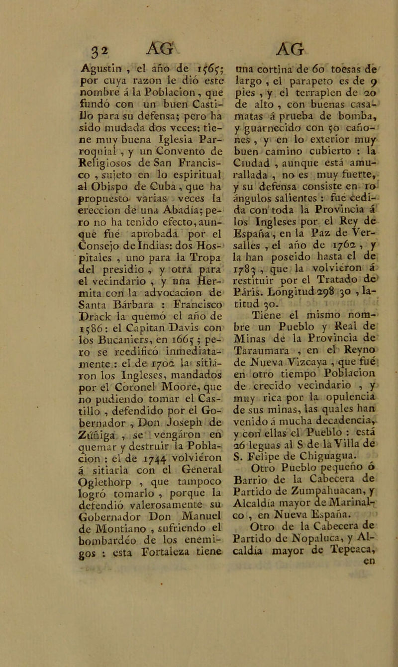 Agustín , el año de if6{; por cuya razón le dió este nombre á la Población , que fundó con un buen Casti- llo para su defensa; pero ha sido mudada dos veces: tie- ne muy buena Iglesia Par- roquial , y un Convento de Religiosos de San Francis- co , sujeto en lo espiritual al Obispo de Cuba , que ha propuesto varias veces la erección de una Abadía; pe- ro no ha tenido efecto, aun- que fué aprobada por el Consejo de Indias: dos Hos- pitales , uno para la Tropa del presidio , y otra para el vecindario , y una Her- mita con la advocación de Santa Bárbara : Francisco Drack la quemó el año de 1586: el Capitán Davis con los Bucaniers, en 1665 ; pe- ro se reedificó inmediata- mente : el de 170a la sitia- ron los Ingleses, mandados por el Coronel Moore, que no pudiendo tomar el Cas- tillo , defendido por el Go- bernador , Don Joseph de Zúñiga , se vengaron en quemar y destruir la Pobla- ción : el de 1744 volvieron á sitiarla con el General Óglethorp , que tampoco logró tomarlo , porque la defendió valerosamente su Gobernador Don Manuel de Montiano , sufriendo el bombardeo de los enemi- gos : esta Fortaleza tiene una cortina de 60 toesas de largo , el parapeto es de 9 pies , y el terraplén de 20 de alto , con buenas casa- matas á prueba de bomba, y guarnecido con 50 caño- nes , y en lo exterior muy buen camino cubierto : la Ciudad , aunque está amu- rallada , no es muy fuerte, y su defensa consiste en 10 ángulos salientes : fue cedi- da con toda la Provincia á los Ingleses por el Rey de España, en la Paz de Ver- salles , el año de 176a , y la han poseído hasta el de 1783 , que la volvieron á restituir por el Tratado de Páris. Longitud 298 30 la- titud 30. Tiene el mismo nom- bre un Pueblo y Real de Minas de la Provincia de Taraumara , en el Reyno de Nueva Vizcaya , que filé en otro tiempo Población de crecido vecindario , y muy rica por la opulencia de sus minas, las qualcs han venido á mucha decadencia, y con ellas el Pueblo : está 26 leguas al S de la Villa de S. Felipe de Chiguagua. Otro Pueblo pequeño ó Barrio de la Cabecera de Partido de Zumpahuacan, y Alcaldía mayor de Marinal- co , en Nueva España. Otro de la Cabecera de Partido de Nopaluca, y Al- caldía mayor de Tepeaca, en
