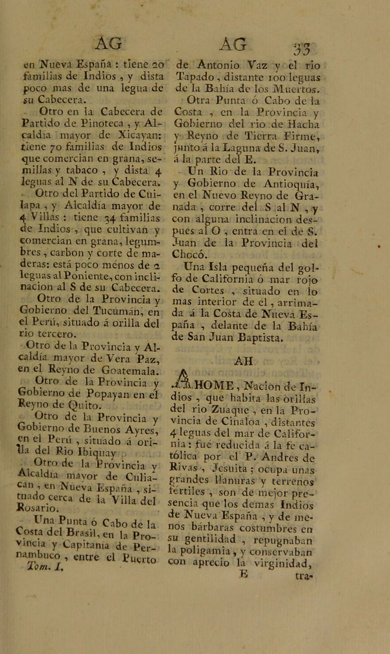 AG en Nueva España : tiene ao familias de Indios , y dista poco mas de una legua de su Cabecera. Otro en la Cabecera de Partido de Pinoteca , y Al- caldía mayor de Xicayan: tiene 70 familias de Indios que comercian en grana, se- millas y tabaco , y dista 4 leguas al N de su Cabecera. Otro del Partido de Cui- lapa , y Alcaldía mayor de 4 Villas : tiene 34 familias de Indios , que cultivan y comercian en grana, legum- bres , carbón y corte de ma- deras: está poco menos de 1 leguas al Poniente, con incli- nación al S de su Cabecera. Otro de la Provincia y Gobierno del Tucumán, en el Perú, situado á orilla del rio tercero. Otro de la Provincia y Al- caldía mayor de Vera Paz, en el Reyno de Goatemala. Otro de la Provincia y Gobierno de Popayan en el Reyno de Quito. Otro de la Provincia y Gobierno de Buenos Ayres, en el Perú , situado á ori- lla del Rio Ibiquay • Otro de la Provincia y Alcaldía mayor de Culia- can , en Xueva España , si- tuado cerca de la Villa del Kosario¿ Una Punta ó Cabo de la Costa del Brasil, en la Pro- vincia y Capitanía de Per- rri 1 ' entre el Puerto Xonu /, AG 33 de Antonio Vaz y el rio Tapado , distante 100 leguas de la Bahía de los Muertos. Otra Punta ó Cabo de la Costa , en la Provincia y Gobierno del rio de Hacha y- Reyno de Tierra Firme, junto á la Laguna de S. Juan, á la parte del E. Un Rio de la Provincia y Gobierno de Antioquía, en el Nuevo Reyno de Gra- nada , corre del S al N , y con alguna inclinación des- pués al O , entra en el de S. Juan de la Provincia del Chocó. Una Isla pequeña del gol- fo de California ó mar rojo de Cortes , situado en lo mas interior de él, arrima- da á la Costa de Nueva Es- paña , delante de la Bahía de San Juan Baptista, AH ►A hOME , Nación de In- dios , que habita las orillas del rio Zuaque , en la Pro- vincia de Cinaloa , distantes 4 leguas del mar de Califor- nia : fue reducida á la fe ca- tólica por el P. Andrés de Rivas , Jesuíta ; ocupa unas grandes llanuras y terrenos fértiles , son de mejor pre- sencia que los demas Indios de Nueva España , y de me- nos bárbaras costumbres en su gentilidad , repugnaban la poligamia, y conservaban con aprecio la virginidad, E tra-
