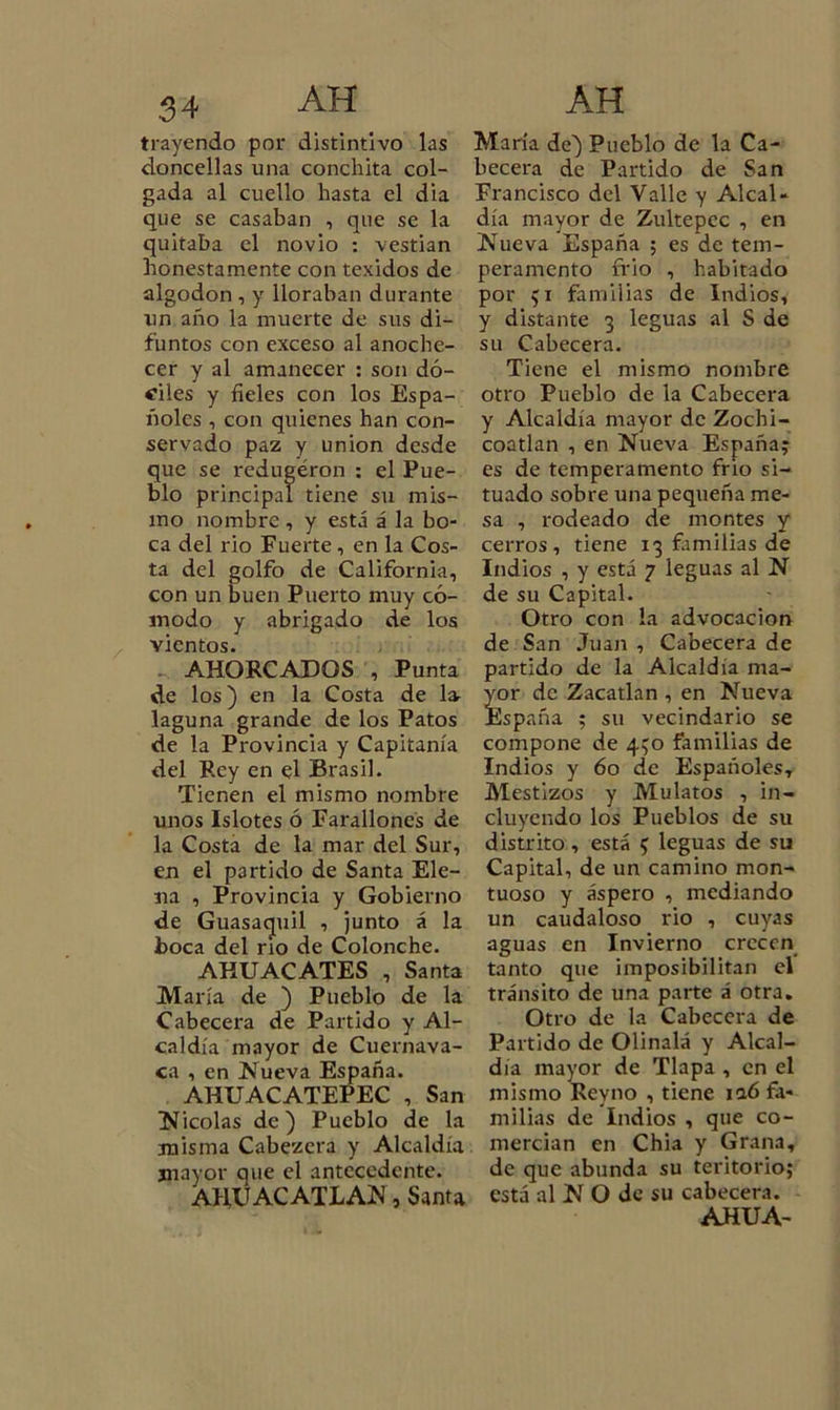 trayendo por distintivo las doncellas una Conchita col- gada al cuello hasta el dia que se casaban , que se la quitaba el novio : vestian honestamente con texidos de algodón , y lloraban durante un año la muerte de sus di- funtos con exceso al anoche- cer y al amanecer : son dó- ciles y fieles con los Espa- ñoles , con quienes han con- servado paz y unión desde que se redugéron : el Pue- blo principal tiene su mis- mo nombre , y está á la bo- ca del rio Fuerte, en la Cos- ta del golfo de California, con un buen Puerto muy có- modo y abrigado de los vientos. AHORCADOS , Punta de los) en la Costa de 1^ laguna grande de los Patos de la Provincia y Capitanía del Rey en el Brasil. Tienen el mismo nombre unos Islotes ó Farallones de la Costa de la mar del Sur, en el partido de Santa Ele- na , Provincia y Gobierno de Guasacjuil , junto á la boca del rio de Colonche. AHUACATES , Santa María de ) Pueblo de la Cabecera de Partido y Al- caldía mayor de Cuernava- ca , en Nueva España. AHUACATEPEC , San Nicolás de) Pueblo de la misma Cabezcra y Alcaldía mayor que el antecedente. AHUACATLAN, Santa María de) Pueblo de la Ca- becera de Partido de San Francisco del Valle y Alcal- día mayor de Zultepcc , en Nueva España ; es de tem- peramento frió , habitado por 51 familias de Indios, y distante 3 leguas al S de su Cabecera. Tiene el mismo nombre otro Pueblo de la Cabecera y Alcaldía mayor de Zochi- coatlan , en Nueva España; es de temperamento frió si- tuado sobre una pequeña me- sa , rodeado de montes y cerros, tiene 13 familias de Indios , y está 7 leguas al N de su Capital. Otro con la advocación de San Juan , Cabecera de partido de la Alcaldía ma- Íor de Zacatlan , en Nueva ¡spaña ; su vecindario se compone de 450 familias de Indios y 60 de Españoles, Mestizos y Mulatos , in- cluyendo los Pueblos de su distrito, está 5 leguas de su Capital, de un camino mon- tuoso y áspero , mediando un caudaloso rio , cuyas aguas en Invierno crecen tanto que imposibilitan el tránsito de una parte á otra. Otro de la Cabecera de Partido de Olinalá y Alcal- día mayor de Tlapa , en el mismo Rey no , tiene iaó fa- milias de Indios , que co- mercian en Chia y Grana, de que abunda su teritorio; está al N O de su cabecera. AHUA-