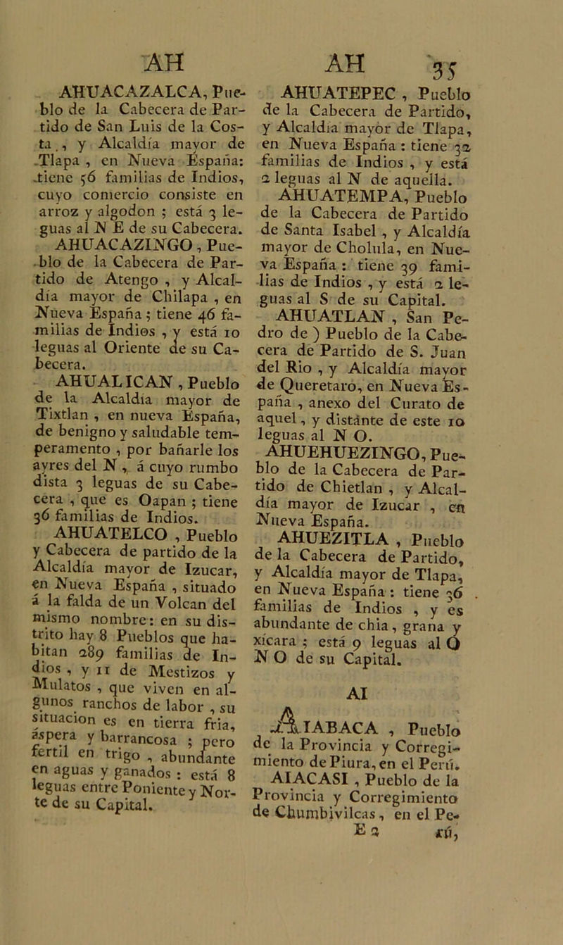 AH AHUACAZALCA, Piic- blo de la Cabecera de Par- tido de San Luis de la Cos- ta ,, y Alcaldía mayor de Tlapa , en Nueva España: -tiene 56 familias de Indios, cuyo comercio consiste en arroz y algodón ; está 3 le- guas al N E de su Cabecera. AHUACAZINGO, Pue- blo de la Cabecera de Par- tido de Atengo , y Alcal- día mayor de Chilapa , en Nueva España; tiene 46 fa- milias de Indios , y está 10 leguas al Oriente ae su Ca- hprpríi AHU AL ICAN, Pueblo de la Alcaldía mayor de Tixtlan , en nueva España, de benigno y saludable tem- peramento , por bañarle los avres del N „ á cuyo rumbo dista 3 leguas de su Cabe- cera , que es Oapan ; tiene 36 familias de Indios. AHUATELCO , Pueblo y Cabecera de partido de la Alcaldía mayor de Izucar, en Nueva España , situado á la falda de un Volcan del mismo nombre: en su dis- trito hay 8 Pueblos que ha- bitan &lt;289 familias de In- dios , y 11 de Mestizos y Mulatos , que viven en al- gunos ranchos de labor , su situación es en tierra fria, áspera y barrancosa ; pero fértil en trigo , abundante en aguas y ganados : está 8 leguas entre Poniente y Nor- te de su Capital. 35 AHUATEPEC, Pueblo de la Cabecera de Partido, y Alcaldía mayor de Tlapa, en Nueva España : tiene 3a familias de Indios , y está a leguas al N de aquella. AHUATEMPA, Pueblo de la Cabecera de Partido de Santa Isabel , y Alcaldía mayor de Cholula, en Nue- va España : tiene 39 fami- lias de Indios , y está a le- guas al S de su Capital. AHUATLAN , San Pe- dro de ) Pueblo de la Cabe- cera de Partido de S. Juan del Rio , y Alcaldía mayor de Queretaro, en Nueva Es- paña , anexo del Curato de aquel, y distánte de este 10 leguas al N O. AHUEHUEZINGO, Pue- blo de la Cabecera de Par- tido de Chietlan , y Alcal- día mayor de Izucar , en Nueva España. AHUEZITLA , Pueblo de la Cabecera de Partido, y Alcaldía mayor de Tlapa, en Nueva España : tiene 36 familias de Indios , y es abundante de chia , grana y xícara ; está 9 leguas al O NO de su Capital. AI .A iabaca , Pueblo de la Provincia y Corregi- miento dePiura,en el Perú. AIACASI , Pueblo de la Provincia y Corregimiento de Cbumbivilcas, en el Pe- Sí 3 tú,