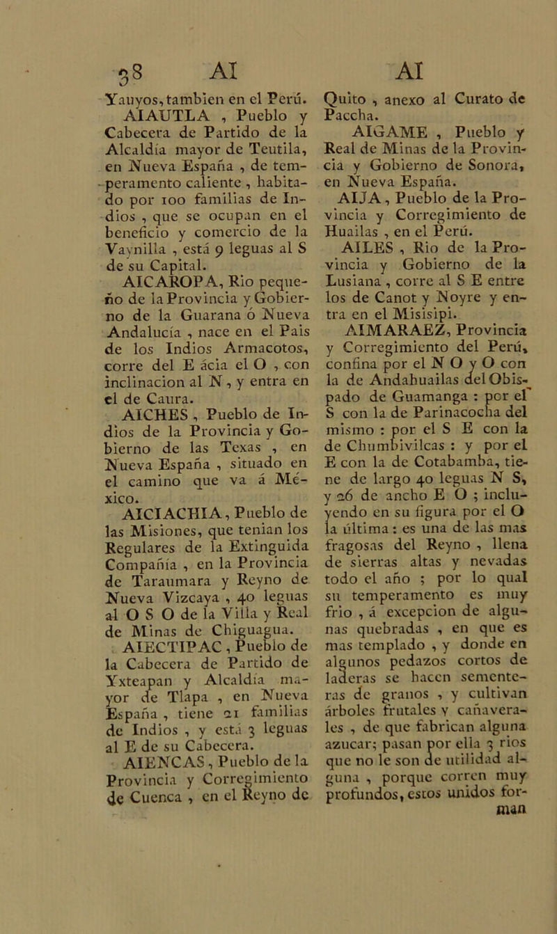 Yauyos, también en el Perú. AIAUTLA , Pueblo y Cabecera de Partido de la Alcaldía mayor de Teutila, en Nueva España , de tem- peramento callente , habita- do por ioo familias de In- dios , que se ocupan en el beneficio y comercio de la Vaynilla , está 9 leguas al S de su Capital. AICAROPA, Rio peque- ño de la Provincia y Gobier- no de la Guaraña ó Nueva Andalucía , nace en el Pais de los Indios Armacotos, corre del E acia el O , con inclinación al N , y entra en el de Caura. AICHES , Pueblo de In- dios de la Provincia y Go- bierno de las Texas , en Nueva España , situado en el camino que va á Mé- xico. AICIACHIA, Pueblo de las Misiones, que tenian los Regulares de la Extinguida Compañía , en la Provincia de Taraumara y Reyno de Nueva Vizcaya , 40 leguas alOSO de la Villa y Real de Minas de Chiguagua. AIECTIPAC , Puebio de la Cabecera de Partido de Yxteapan y Alcaldía ma- yor de Tlapa , en Nueva España , tiene 21 familias de Indios , y está 3 leguas al E de su Cabecera. AIENCAS , Pueblo de la Provincia y Corregimiento de Cuenca , en el Reyno de Quito , anexo al Curato de Paccha. AIGAME , Pueblo y Real de Minas de la Provin- cia y Gobierno de Sonora, en Nueva España. AIJA , Pueblo de la Pro- vincia y Corregimiento de Huailas , en el Perú. AILES , Rio de la Pro- vincia y Gobierno de la Lusiana , corre al S E entre los de Canot y Noyre y en- tra en el Misisipi. AIMARAEZ, Provincia y Corregimiento del Perú, confina por el N O y O con la de Andahuailas d.elObis-^ pado de Guamanga : per el S con la de Parinacocha del mismo : por el S E con la de Chumbivilcas : y por el E con la de Cotabamba, tie- ne de largo 40 leguas N S, y aó de ancho E O ; inclu- yendo en su figura por el O la última: es una de las mas fragosas del Reyno , llena de sierras altas y nevadas todo el año ; por lo qual su temperamento es muy frió , á excepción de algu- nas quebradas , en que es mas templado , y donde en algunos pedazos cortos de laderas se hacen semente- ras de granos , y cultivan árboles frutales y cañavera- les , de que fabrican alguna azúcar; pasan por ella 3 rios que no le son de utilidad al- guna , porque corren muy profundos,estos unidos for- man