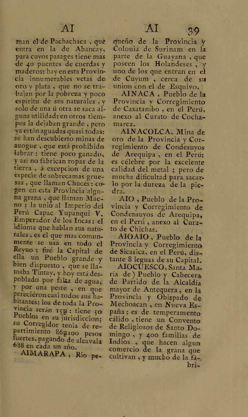 man el de Pachachaca , que entra en la de Abancay, para cuyos pasages tiene mas de 40 puentes de cuerdas y maderos: hay en esta Provin- cia innumerables vetas de oro y plata , que no se tra- bajan por la pobreza y poco espíritu de sus naturales , y solo de una ú otra se saca al- guna utilidad: en otros tiem- pos la dejaban grande , pero ya están aguadas quasi todas: se han descubierto minas de azogue , que está prohibido labrar : tiene poco ganado, y_ así no fabrican ropas de la tierra , á excepción de una especie de sobrecamas grue- sas , que llaman Chuces : co- gen en esta Provincia algu- na grana , que llaman M.ac- no ; la unió al Imperio del Perú Capac Yupanqui V. Emperador de los Incas: el idioma que hablan sus natu- rales , es el que mas comun- mente se usa en todo el Keyno ; fue la Capital de ella un Pueblo grande y bien dispuesto , que se lla- maba Tintay, y hoy está des- poblado por falta de agua, y por una peste , en que perecieron casi todos sus na- hitantes: ios de toda la Pro- vincia serán i5g ; tiene 50 Pueblos en su jurisdicción; su Corregidor tenia de re- partimiento 86gi00 pesos tuertes, pagando de alcavala 000 en cada un año. AIMARAPA, Rio pe- qneño de la Provincia y Colonia de Surinam en la parte de la Guayana , que poseen los Holandeses , y uno de los que entran en el de Cuyum , cerca de su unión con el de Esquivo. AINACA , Pueblo de la Provincia y Corregimiento de Caxatambo , en el Perú, anexo al Curato de Cocha- m 3 re 3 • AUVACOLCA, Mina de oro de la Provincia y Cor- regimiento de Condesuyos de Arequipa , en el Perú: es célebre por la excelente calidad del metal ; pero de mucha dificultad para sacar- lo por la dureza de la pie- dra. AIO , Pueblo de la Pro- vincia y Corregimiento de Condensuyos de Arequipa, en el Perú , anexo al Cura- to de Chichas. AIO AIO , Pueblo de la Provincia y Corregimiento de Sicasica, en el Perú, dis- tante 8 leguas de su Capital. AIOCÜESCO, Santa Ma- ría de) Pueblo y Cabecera de Partido de la Alcaldía mayor de Antequera , en la Provincia y Obispado de Mechoacan , en Nueva Es- paña; es de temperamento cálido , tiene un Convento de Religiosos de Santo Do- mingo , y 400 familias de Indios , que hacen algún comercio de la grana que cultivan , y mucho de la fá- bri-