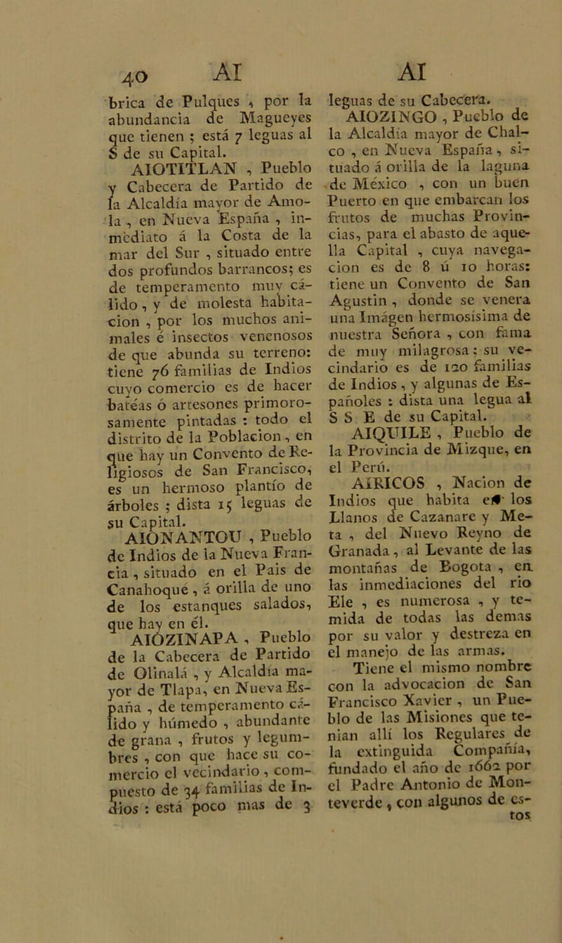 brica de Pulques , por la abundancia de Magueyes que tienen ; está 7 leguas al S de su Capital. AIOTITLAN , Pueblo y Cabecera de Partido de la Alcaldía mayor de Amo- la , en Nueva España , in- mediato á la Costa de la mar del Sur , situado entre dos profundos barrancos; es de temperamento muy cá- lido, y de molesta habita- ción , por los muchos ani- males é insectos venenosos de que abunda su terreno: tiene 76 familias de Indios cuyo comercio es de hacer bateas ó artesones primoro- samente pintadas : todo el distrito de la Población , en que hay un Convento de Re- ligiosos de San Francisco, es un hermoso plantío de árboles ; dista 15 leguas de su Capital. AIGNANTOU , Pueblo de Indios de la Nueva Fran- cia , situado en el Pais de Canahoque , á orilla de uno de los estanques salados, que hay en él. AIÓZINAPA , Pueblo de la Cabecera de Partido de Olinalá , y Alcaldía ma- yor de Tlapa, en Nueva Es- paña , de temperamento cá- lido y húmedo , abundante de grana , frutos y legum- bres , con que hace su co- mercio el vecindario, com- puesto de 34 familias de In- dios : está poco mas de 3 leguas de su Cabecera. AIOZ1NGO , Pueblo de la Alcaldía mayor de Chal- co , en Nueva España, si- tuado á orilla de la laguna de México , con un buen Puerto en que embarcan los frutos de muchas Provin- cias, para el abasto de aque- lla Capital , cuya navega- ción es de 8 ú 10 horas: tiene un Convento de San Agustin , donde se venera una Imagen hermosísima de nuestra Señora , con fama de muy milagrosa; su ve- cindario es de iao familias de Indios , y algunas de Es- pañoles : dista una legua al S S E de su Capital. AIQUILE , Pueblo de la Provincia de Mizque, en 01 Pcrií, AíRICOS , Nación de Indios que habita el# los Llanos de Cazanare y Me- ta , del Nuevo Rey no de Granada , al Levante de las montañas de Bogotá , en las inmediaciones del rio Ele , es numerosa , y te- mida de todas las demas por su valor y destreza en el manejo de las armas. Tiene el mismo nombre con la advocación de San Francisco Xavier , un Pue- blo de las Misiones que te- nían allí los Regulares de la extinguida Compañía, fundado el año de 1Ó62 por el Padre Antonio de Mon- teverde , con algunos de es- tos