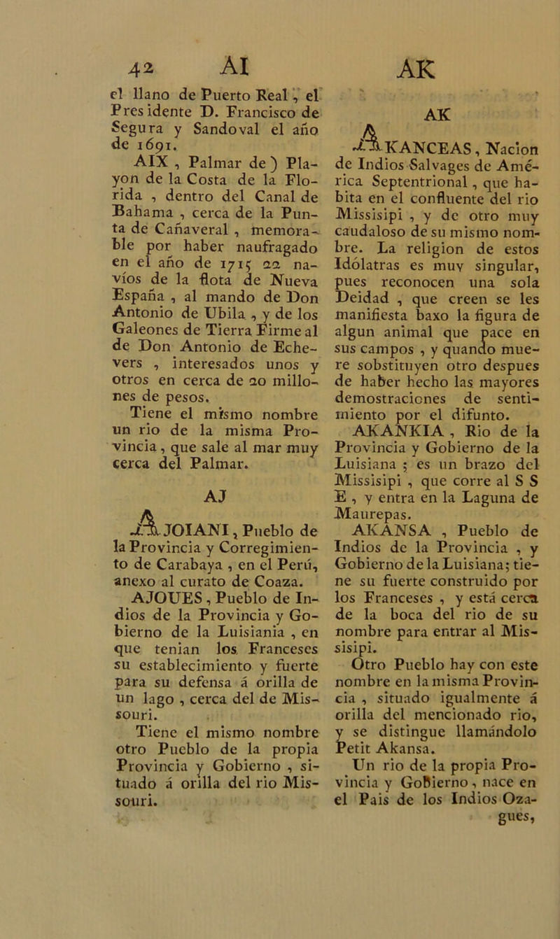 el llano de Puerto Real, el Presidente D. Francisco de Segura y Sandoval el año de 1691. AIX , Palmar de ) Pla- yón de la Costa de la Flo- rida , dentro del Canal de Bahama , cerca de la Pun- ta de Cañaveral , memora- ble por haber naufragado en el año de 1715 0.1 na- vios de la -flota de Nueva España , al mando de Don Antonio de Ubila , y de los Galeones de Tierra Firme al de Don Antonio de Eche- vers , interesados unos y otros en cerca de ao millo- nes de pesos. Tiene el mismo nombre un rio de la misma Pro- vincia , que sale al mar muy cerca del Palmar. AJ AjOIANI, Pueblo de la Provincia y Corregimien- to de Carabaya , en el Perú, anexo al curato de Coaza. AJOUES , Pueblo de In- dios de la Provincia y Go- bierno de la Luisiania , en que tenian los Franceses su establecimiento y fuerte para su defensa á orilla de un lago , cerca del de Mis- souri. Tiene el mismo nombre otro Pueblo de la propia Provincia y Gobierno , si- tuado á orilla del rio Mis- souri. AK A KANCEAS, Nación de Indios Salvages de Amé- rica Septentrional, que ha- bita en el confluente del rio Missisipi , y de otro muy caudaloso de su mismo nom- bre. La religión de estos Idólatras es muy singular, pues reconocen una sola Deidad , que creen se les manifiesta baxo la figura de algún animal que pace en sus campos , y quando mue- re sobstituyen otro después de haber hecho las mayores demostraciones de senti- miento por el difunto. AKANKIA , Rio de la Provincia y Gobierno de la Luisiana ; es un brazo del Missisipi , que corre al S S E , y entra en la Laguna de Maurepas. AKANSA , Pueblo de Indios de la Provincia , y Gobierno de la Luisiana; tie- ne su fuerte construido por los Franceses , y está cerca de la boca del rio de su nombre para entrar al Mis- sisipi. Otro Pueblo hay con este nombre en la misma Provin- cia , situado igualmente á orilla del mencionado rio, se distingue llamándolo etit Akansa. Un rio de la propia Pro- vincia y Gobierno, nace en el Pais de los Indios Oza- gues,