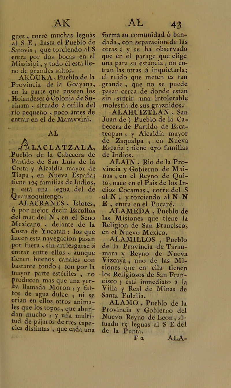 AK gucs , corre muchas leguas al S E, hasta el Pueblo de Satovis , que torciendo al S entra por dos bocas en el Missisipi, y todo él está lle- no de grandes saltos. AKOUK.A, Pueblo de la Provincia de la Goayana, en la parte que poseen los , Holandeses ó Colonia de Su- rinam , situado á orilla del rio pequeño , poco antes de entrar en el de Maravvini. AL Alaclatzala, Pueblo de la Cabecera de Partido de San Luis de la Costa y Alcaldía mayor de Tlapa , en Nueva España; tiene ia$ familias deludios, y está una legua del de Q uauzoquitengo. ALACRANES , Islotes, ó por mejor decir Escollos del mar del N , en el Seno Mexicano , delante de la Costa de Yucatán : los que hacen esta navegación pasan por fuera , sin arriesgarse á entrar entre ellos , aunque tienen buenos canales con bastante fondo ; son por la mayor parte estériles , no roducen mas que una yer- a llamada Moron , y fal- tos de agua dulce , ni se crian en ellos otros anima- les que los topos, que abun- dan mucho , y una multi- tud de pájaros de tres espe- cies distintas , que cada una AL 43 forma su comunidad ó ban- dada, con separacion»de las otras ; y se ha observado que en el parage que elige una para su estancia, no en- tran las otras á inquietarla; el ruido que meten es tan grande , que no se puede pasar cerca de donde están sin sufrir una intolerable molestia de sus graznidos. ALAHUIZTLAN , San Juan de) Pueblo de la Ca- becera de Partido de Esca- teopan , y Alcaldía mayor de Zaqualpa , en Nueva España ; tiene ayo familias de Indios. ALAIN , Rio de la Pro- vincia y Gobierno de Mai- nas , en el Reyno de Qui- to, nace en el Pais de los In- dios Cocamas , corre del S al N , y torciendo al N N E , entra en el Pucaré. ALAMEDA , Pueblo de las Misiones que tiene la Religión de San Francisco, en el Nuevo México. ALAMILLOS , Pueblo de la Provincia de Tarau- mara y Reyno de Nueva Vizcaya , uno de las Mi- siones que en ella tienen los Religiosos de San Fran- cisco ; está inmediato á la Villa y Real de Minas de Santa Eulalia. ALAMO , Pueblo de la Provincia y Gobierno del Nuevo Reyno de León, si- tuado 11; leguas al S E del de la Punta. F a ALA-