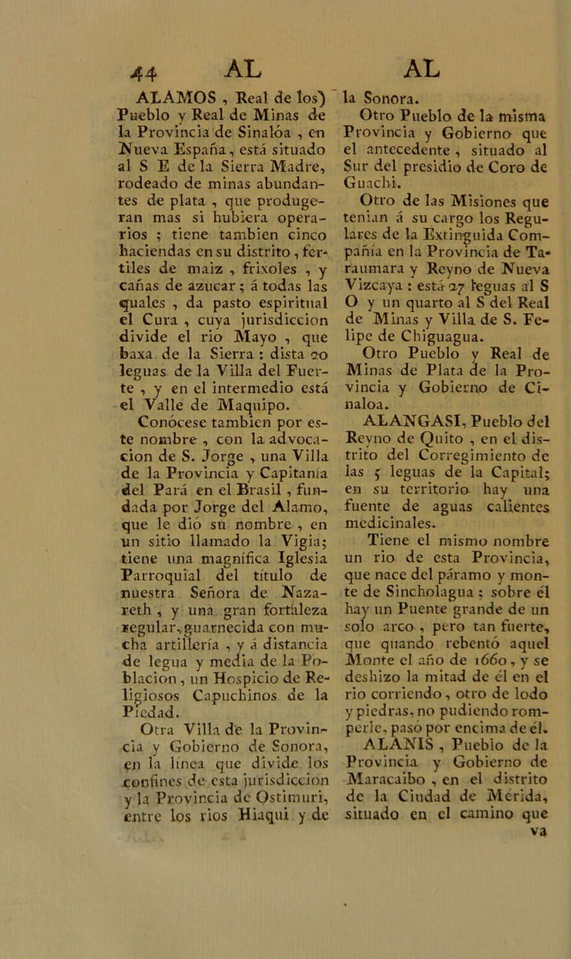 ALAMOS , Real de los) Pueblo y Real de Minas de la Provincia de Sinalóa , en Nueva España, está situado al S E de la Sierra Madre, rodeado de minas abundan- tes de plata , que produge- ran mas si hubiera opera- rios ; tiene también cinco haciendas en su distrito, fér- tiles de maiz , frixoles , y cañas de azúcar ; á todas las quales , da pasto espiritual el Cura , cuya jurisdicción divide el rio Mayo , que baxa de la Sierra : dista ?o leguas de la Villa del Fuer- te , y en el intermedio está el Valle de Maquipo. Conócese también por es- te nombre , con la advoca- ción de S. Jorge , una Villa de la Provincia y Capitanía del Pará en el Brasil , fun- dada por Jorge del Alamo, que le dio su nombre , en un sitio llamado la Vigía; tiene una magnífica Iglesia Parroquial del título de nuestra Señora de Naza- reth , y una gran fortaleza regular,guarnecida con mu- cha artillería , y á distancia de legua y media de la Po- blación , un Hospicio de Re- ligiosos Capuchinos de la Piedad. Otra Villa de la Provin- cia y Gobierno de Sonora, en la linca que divide los confines de esta jurisdicción y la Provincia de Ostimuri, entre los rios Hiaqui y de la Sonora. Otro Pueblo de la misma Provincia y Gobierno que el antecedente , situado al Sur del presidio de Coro de Guachi. Otro de las Misiones que tenían á su cargo los Regu- lares de la Extinguida Com- pañía en la Provincia de Ta* raumara y Reyno de Nueva Vizcaya : está 07 leguas al S O y un quarto al S del Real de Minas y Villa de S. Fe- lipe de Chiguagua. Otro Pueblo y Real de Minas de Plata de la Pro- vincia y Gobierno de Ci- naloa. ALANGASI, Pueblo del Reyno de Quito , en eL dis- trito del Corregimiento de las 5 leguas de la Capital; en su territorio hay una fuente de aguas calientes medicinales. Tiene el mismo nombre un rio de esta Provincia, que nace del páramo y mon- te de Sincholagua ; sobre él hay un Puente grande de un solo arco , pero tan fuerte, que quar.do rebentó aquel Monte el año de 1660, y se deshizo la mitad de él en el rio corriendo, otro de lodo y piedras, no pudiendo rom- perle, pasó por encima de él. AL ANIS , Pueblo de la Provincia y Gobierno de Maracaibo , en el distrito de la Ciudad de Metida, situado en el camino que va