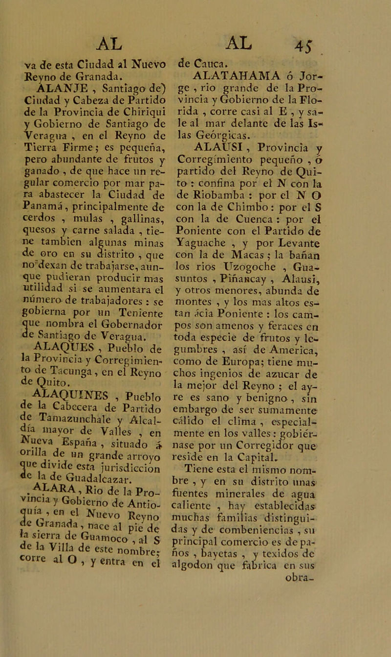 va de esta Ciudad al Nuevo Reyno de Granada. ÁLANJE , Santiago de) Ciudad y Cabeza de Partido de la Provincia de Cbiriqui y Gobierno de Santiago de Veragua , en el Reyno de Tierra Firme; es pequeña, pero abundante de frutos y ganado , de que hace un re- gular comercio por mar pa- ra abastecer la Ciudad de Panamá, principalmente de cerdos , muías , gallinas, quesos y carne salada , tie- ne también algunas minas de oro en su distrito , que no dexan de trabajarse, aun- que pudieran producir mas utilidad si se aumentara el número de trabajadores : se gobierna por un Teniente 3ue nombra el Gobernado e Santiago de Veragua. ALAQUES , Pueblo d la Provincia y Corregimiei to de Tacunga, en ei Reyn de Quito. ALAQUINES , Puebl, de la Cabecera de Partid- de Tamazunchale y Alcal día mayor de Valles , e Nueva España , situado 01 jila de un grande arroy&lt; que divide esta jurisdiccioi de la de Guadalcazar. . A^ARA , Rio de la Pro vmcia y Gobierno de Antio ouia , en el Nuevo Reync de Granada, nace al pie d&lt; *? s'cr™ de Guamoco , al i de la Villa de este nombre corre al O , y entra en c de Cauca. ALATAHAMA ó Jor- ge , rio grande de la Pro- vincia y Gobierno de la Flo- rida , corre casi al E , y sa- le al mar delante de las Is- las Geórgicas. ALAUSI, Provincia Corregimiento pequeño , partido del Reyno de Qui- to : confína por el N con la de Riobamba : por el N O con la de Chimbo : por el S con la de Cuenca : por el Poniente con el Partido de Yaguache , y por Levante con la de Macas ; la bañan los ríos Uzogoche , Gua- suntos , PiñaNcay , Alausi, y otros menores, abunda de montes , y los mas altos es- tan ácia Poniente : los cam- pos son amenos y feraces en toda especie de frutos y le- gumbres , así de America, como de Europa; tiene mu- chos ingenios de azúcar de la mejor del Reyno ; el ay- re es sano y benigno, sin embargo de ser sumamente cálido el clima , especial- mente en los valles : eobie'r- nase por un Corrcgicfor que reside en la Capital» Tiene esta el mismo nom- bre , y en su distrito unas fuentes minerales de agua caliente , hay establecidas muchas familias distingui- das y de combeniencias , su principal comercio es de pa- ños , bayetas , y texidos de algodón que fabrica en sus obra- 0'^