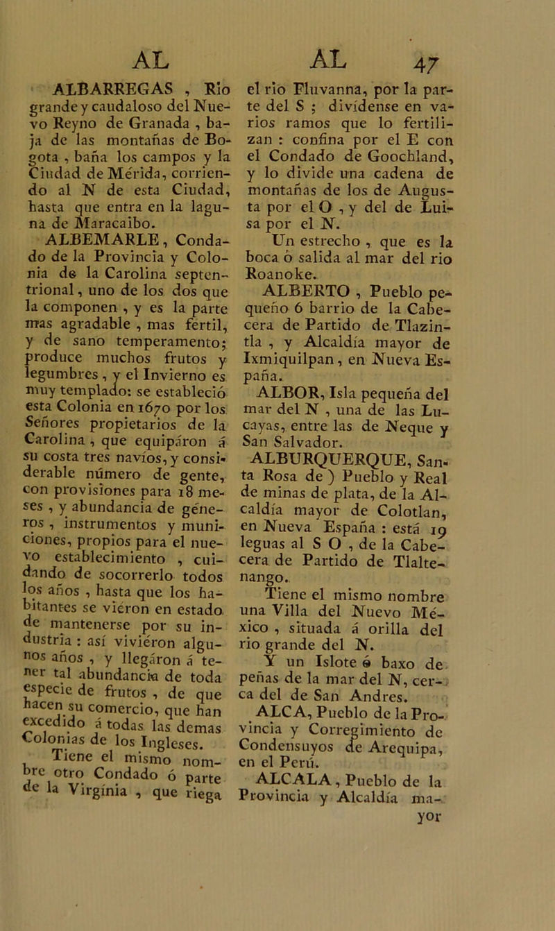 ALBARREGAS , Rio grande y caudaloso del Nue- vo Reyno de Granada , ba- ja de las montañas de Bo- gotá , baña los campos y la Ciudad de Mérida, corrien- do al N de esta Ciudad, hasta que entra en la lagu- na de Maracaibo. ALBEMARLE, Conda- do de la Provincia y Colo- nia d© la Carolina septen- trional , uno de los dos que la componen , y es la parte mas agradable , mas fértil, y de sano temperamento; produce muchos frutos y legumbres , y el Invierno es muy templado: se estableció esta Colonia en 1670 por los Señores propietarios de la Carolina , que equiparon á su costa tres navios, y consi- derable número de gente, con provisiones para 18 me- ses , y abundancia de géne- ros , instrumentos y muni- ciones, propios para el nue- vo establecimiento , cui- dando de socorrerlo todos los años , hasta que los ha- bitantes se vieron en estado de mantenerse por su in- dustria : así vivieron algu- nos años , y llegaron á te- ner tal abundancia de toda especie de frutos , de que nacen su comercio, que han excedido á todas las demas Colonias de los Ingleses. Tiene el mismo nom- bre otro Condado ó parte de la Virginia , que riega el rio Fluvanna, por la par- te del S ; divídense en va- rios ramos que lo fertili- zan : confina por el E con el Condado de Goochland, y lo divide una cadena de montañas de los de Augus- ta por el O , y del de Lui- sa por el N. Un estrecho , que es la boca ó salida al mar del rio Roanoke. ALBERTO , Pueblo pe- queño ó barrio de la Cabe- cera de Partido de Tlazin- tla , y Alcaldía mayor de Ixmiquilpan, en Nueva Es- paña. ALBOR, Isla pequeña del mar del N , una de las Lu- cayas, entre las de Ñeque y San Salvador. ALBURQUERQUE, San- ta Rosa de ) Pueblo y Real de minas de plata, de la Al- caldía mayor de Colotlan, en Nueva España : está 19 leguas al S O , de la Cabe- cera de Partido de Tlalte- nango. Tiene el mismo nombre una Villa del Nuevo Mé- xico , situada á orilla del rio grande del N. Y un Islote ó baxo de peñas de la mar del N, cer- ca del de San Andrés. ALCA, Pueblo de la Pro- vincia y Corregimiento de Condensuyos de Arequipa, en el Perú. ALCALA, Pueblo de la Provincia y Alcaldía ma- yor