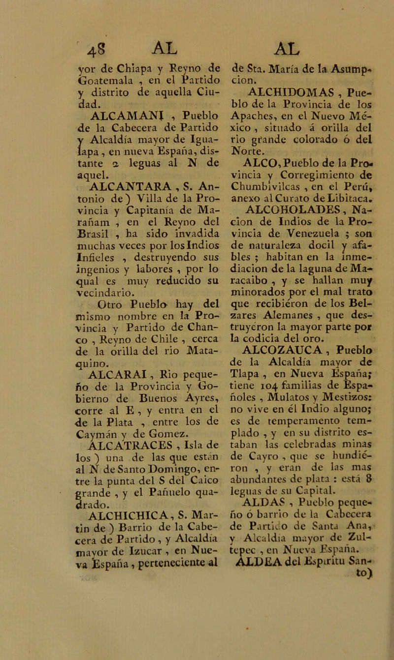 yor de Chiapa y Reyno de Goatemala , en el Partido y distrito de aquella Ciu- dad. ALCAMANI i Pueblo de la Cabecera de Partido Ír Alcaldía mayor de Igua- apa , en nueva España, dis- tante a leguas al N de aquel. ALCANTARA , S. An- tonio de) Villa de la Pro- vincia y Capitanía de Ma- rañam , en el Reyno del Brasil , ha sido invadida muchas veces por los Indios Infieles , destruyendo sus ingenios y labores , por lo qual es muy reducido su vecindario. Otro Puebla hay del mismo nombre en la Pro- vincia y Partido de Chan- co , Reyno de Chile , cerca de la orilla del rio Mata- quino. ALCARAI, Rio peque- ño de la Provincia y Go- bierno de Buenos Ayres, corre al E , y entra en el de la Plata , entre los de Caymán y de Gómez. ALCATRACES , Isla de los ) una de las que están al N de Santo Domingo, en- tre la punta del S del Caico grande , y el Pañuelo qua- drado. ALCHICHIC A, S. Mar- tin de ) Barrio de la Cabe- cera de Partido , y Alcaldía mayor de Izucar , en Nue- va kspaña, perteneciente al de Sta. María de la Asump- cion. ALCHIDOMAS , Pue- blo de la Provincia de los Apaches, en el Nuevo Mé- xico , situado á orilla del rio grande colorado ó del Norte. ALCO, Pueblo de la Pro- vincia y Corregimiento de Chumbivilcas , en el Perú, anexo al Curato deLibitaca. ALCOHOLADES, Na- ción de Indios de la Pro- vincia de Venezuela ; son de naturaleza dócil y afa- bles ; habitan en la inme- diación de la laguna de Ma- racaibo , y se hallan muy minorados por el mal trato que recibieron de los Bel- zares Alemanes , que des- truyeron la mayor parte por la codicia del oro. ALCOZAUCA, Pueblo de la Alcaldía mayor de Tlapa , en Nueva España? tiene 104 familias de Espa- ñoles , Mulatos y Mestizos: no vive en él Indio alguno; es de temperamento tem- plado , y en su distrito es- taban las celebradas minas de Cayro , que se hundie- ron , y eran de las mas abundantes de plata : está 8 leguas de su Capital. ALDAS , Pueblo peque- ño ó barrio de la Cabecera de Partido de Santa Ana, y Alcaldía mayor de Zul- tcpec , en Nueva España. ALDEA del Espíritu San- to)