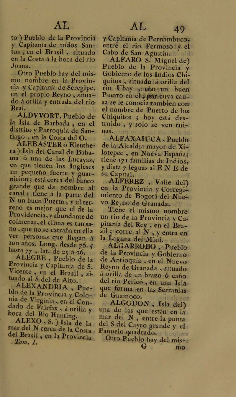 to ) Pueblo de la Provincia y Capitanía de todos San- tos , en el Brasil , situado en la Costa á la boca del rio Joana. Otro Pueblo hay del mis- mo nombre en la Provin- cia y Capitanía de Seregipe, en el propio Rcyno , situa- do á orilla y entrada del rio Real. ALDVVORT, Pueblo de la Isla de Barbada , en el distrito y Parroquia de San- tiago , en la Costa del O. ALEBASTER ó Eleuthe- ra) Isla del Canal de Baha- ína ó una de las Lucayas, en que tienen los Ingleses nn pequeño fuerte y guar- nición ; está cerca del banco grande que da nombre al canal; tiene á la parte del N un buen Puerto, y el ter- reno es mejor que el de la Pt ovidencia, y abundante de colmenas, el clima es tan sa- no , que no se extraña en ella ver personas que llegan á too años. Long. desde 76. e hasta 77 , lat. de ac á 16. ALEGRE , Pueblo de la Provincia y Capitanía de S. Vicente , en el Brasil , si- tuado al S del de Alto. ALEJANDRIA , Pue- blo de la Provincia y Colo- nia de Virginia, en el Con- dado de Fairfax , á orilla y boca del Rio Hunting. ALEXO , S. ) Isla de la mar del N cerca de la Costa del Brasil, en la Provincia lom. I. AL 49 y Capitanía de Pernambuco, entre el rio Fcrmoso y el Cabo de Sari Agustin. ALFARO S. Miguel de) Pueblo de la Provincia y Gobierno de los Indios Chi- quitos , situado á orilla del rio Ubay ,; c6n, un buen Puerto en el $ por cuya cau- sa se le conocia'también con el nombre de Puerto de los Chiquitos j hoy está des- truido , y solo se ven rui- nas. ALFAXAIUCA, Pueblo de la Alcaldía mayor de Xi- lotepec , en Nueva España; tiene 171 familias de Indios, y dista 7 leguas al E N E de su Capital. ALFEREZ , Valle del) en la Provincia y Corregi- miento de Bogotá del Nue- vo Rcyno de Granada. Tiene el mismo nombre un rio de la Provincia y Ca- pitanía del Rey , en el Bra- sil ; corre al N , y entra en la Laguna del Mini. ALGARROBO , Pueblo de la Provincia y Gobierno de Antioquía , en el Nuevo Reyno de Granada , situado á orilla de un brazo ó caño del rio Perico , en una Isla que forma en las Serranías de Guamoco. ALGODON , Isla del) una de las que están en la mar del N , entre la punta del S del Cayco grande y el Pañuelo (jaadraoo. Otro Pueblo hay del mis- íí mo