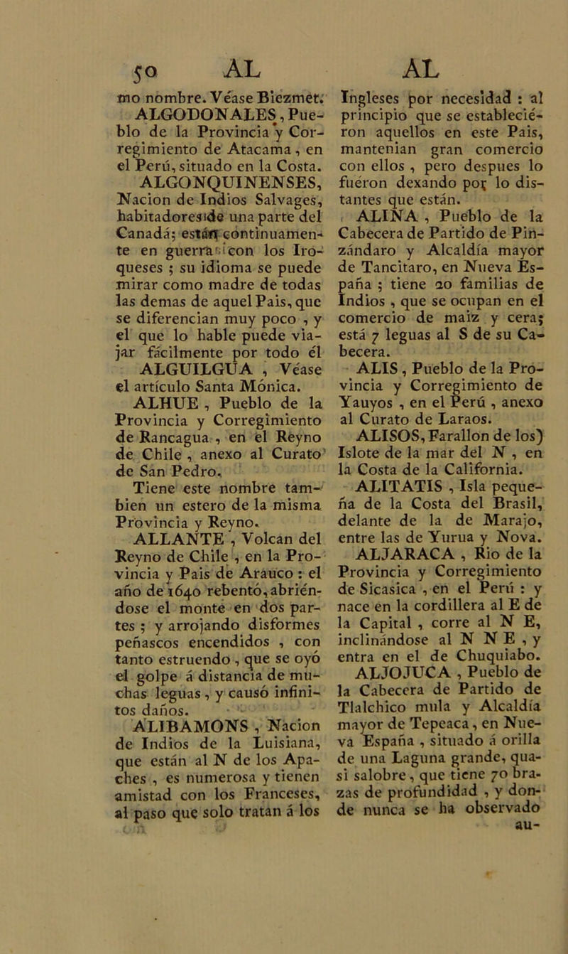 mo nombre. Véase Biezmet. ALGODONALES, Pue- blo de la Provincia *y Cor- regimiento de Atacama, en el Perú, situado en la Costa. ALGONQUINENSES, Nación de Indios Salvages, habitadoreside una parte del Canadá; están continuamen- te en guerra' ¡con los Iro- queses ; su idioma se puede mirar como madre de todas las demas de aquelPais, que se diferencian muy poco , y el que lo hable puede via- jar fácilmente por todo él ALGUILGUA , Véase el artículo Santa Mónica. ALHUE , Pueblo de la Provincia y Corregimiento de Rancagua , en el Reyno de Chile , anexo al Curato de San Pedro, Tiene este nombre tam- bién un estero de la misma Provincia y Reyno. ALLANTE , Volcan del Reyno de Chile , en la Pro- vincia y Pais de Arauco : el año de 1640 rebentó, abrién- dose el monte en dos par- tes ; y arrojando disformes peñascos encendidos , con tanto estruendo , cjue se oyó el golpe á distancia de mu- chas leguas , y causó infini- tos daños. ALIBAMONS , Nación de Indios de la Luisiana, que están al N de los Apa- ches , es numerosa y tienen amistad con los Franceses, al paso que solo tratan á los Ingleses por necesidad : al principio que se establecié- ron aquellos en este Pais, mantenían gran comercio con ellos , pero después lo fuéron dexando po^ lo dis- tantes que están. ALINA , Pueblo de la Cabecera de Partido de Pin- zándaro y Alcaldía mayor de Tancitaro, en Nueva Es- paña ; tiene no familias de Indios , que se ocupan en el comercio de maiz y cera; está 7 leguas al S de su Ca- becera. ALIS , Pueblo de la Pro- vincia y Corregimiento de Yauyos , en el Perú , anexo al Curato de Laraos. ALISOS, Farallón de los) Islote de la mar del N , en la Costa de la California. ALITATIS , Isla peque- ña de la Costa del Brasil, delante de la de Marajo, entre las de Yurua y Nova. ALJARACA , Rio de la Provincia y Corregimiento de Sicasica , en el Perú : y nace en la cordillera al E de la Capital , corre al N E, inclinándose al N N E , y entra en el de Chuquiabo. AL JO JUCA , Pueblo de la Cabecera de Partido de Tlalchico muía y Alcaldía mayor de Tepeaca, en Nue- va España , situado á orilla de una Laguna grande, qua- si salobre, que tiene 70 bra- zas de profundidad , y don- de nunca se ha observado au-