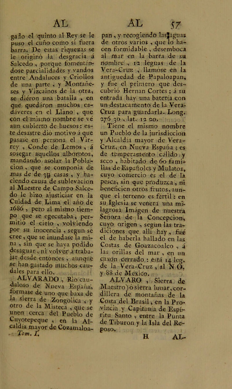 galo el quinto al Rey se le puso el cuño como si fuera barra. De estas riquezas se le originó la desgracia á Salcedo , porque fomentán- dose parcialidades y vandos entre Andaluces y Criollos de una parte , y Montañe- ses y Vizcaínos de la otra, se cliéron una batalla , en que quedaron muchos ca- dáveres en el Llano , que con el mismo nombre se vé aun cubierto de huesos: es- te desastre dio motivo á que pasase en persona el Vir- rey , Conde de Lemos , á sosegar aquellos alborotos, mandando asolar la Pobla- ción , que se componía de mas de de 39. casas , y ha- ciendo causa de sublevación al Maestre de Campo Salce- do le hizo ajusticiar en la Cuidad de Lima el año de 1686 , pero al mismo tiem- po que se egecutaba, per- mitió el cielo , volviendo por su inocencia , según se cree , que se inundase la mi- na , sin que se haya podido desaguar, ni volver a traba- jar desde entonces , aunque se han gastado muchos cau- dales para ello. AL VARADO , Rio cau- daloso de Nueva España, formase de uno que baxa de la sierra de Zongolica , y otro de la Misteca , que se unen cerca del Pueblo de Cuyotepeque , en la Al- caldía mayor de Cozamaloa- Tom. I, pan , y recogiendo lasglguas de otros varios , que lo ha- cen formidable , desemboca al mar en la barra de su nombre , 12 leguas de la Vera-Cruz , llamóse en la antigüedad de Papaloapan, y fue el primero que des- cubrió Hernán Cortes ; á su entrada hay una batería con un destacamento de la Vera- Cruz para guardarla. Long. 276 30 , lat. ia 20. Tiene el mismo nombre un Pueblo de la jurisdicción y Alcaldía mayor de Vera- Cruz, en Nueva España ; es de temperamento cálido y seco , habitado de 60 fami- lias de Españoles y Mulatos, cuyo comercio es el de la pesca, sin que produzca , ni beneficien otros frutos, aun- que el terreno es fértil; en su Iglesia se venera una mi- lagrosa Imagen de nuestra Señora de la Concepción^ cuyo origen , según las tra- diciones que allí hay , fue el de haberla hallado en las Costas de Goazacoalco , á las orillas del mar , en un caxon ¿errado : ésta 14. lcg. de la Vera-Cruz , al N O, y 88 de México. ALVARO , Sierra de Maestro) ó sierra lunar, cor- dillera de montañas de la Costa del Brasil, en la Pro- vincia y Capitanía de Espí- ritu Santo , entre la Punta de Tiburón y la Isla del Re- poso. H AL-