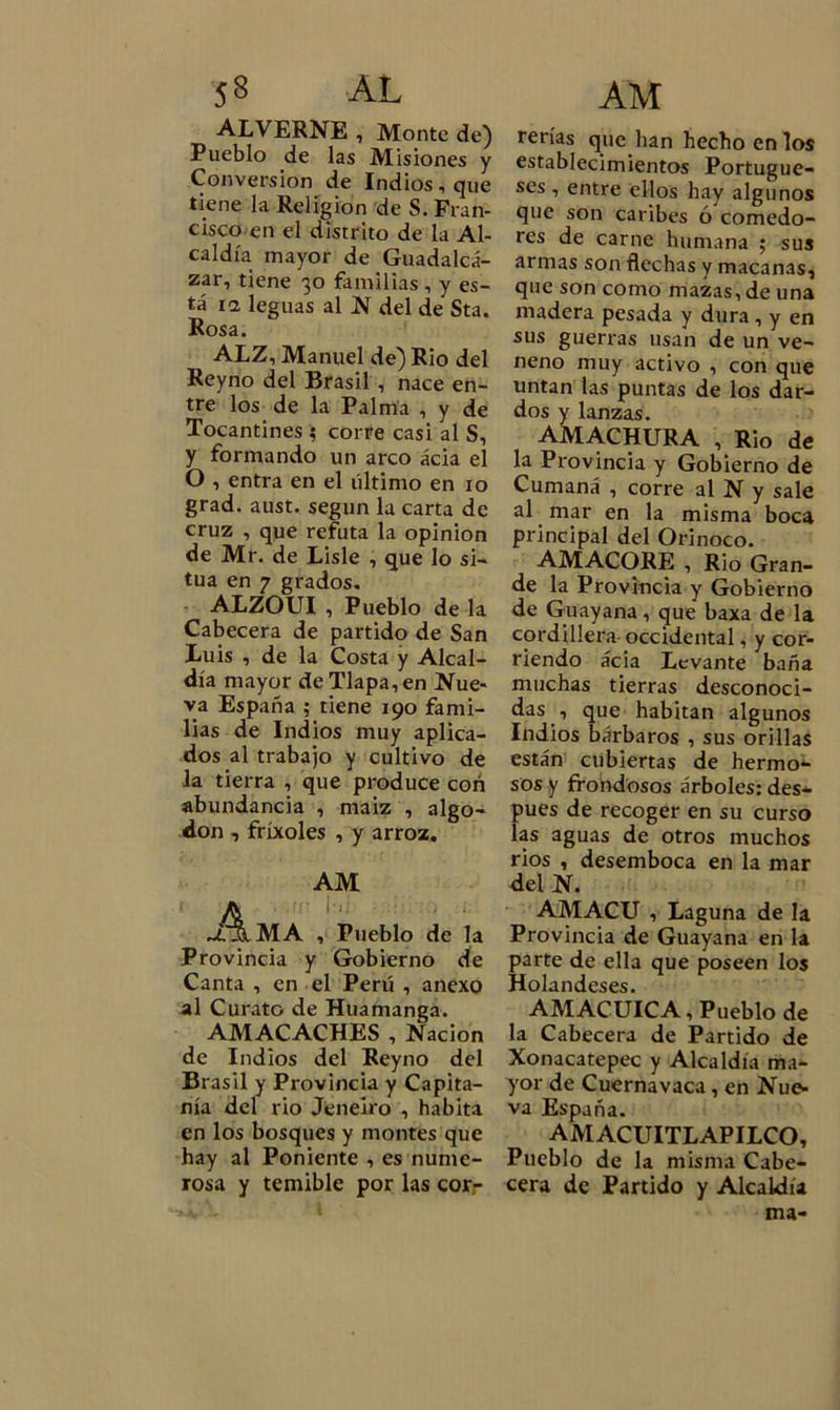 ALVERNE , Monte de) Pueblo de las Misiones y Conversión de Indios, que tiene la Religión de S. Fran- cisco en el distrito de la Al- caldía mayor de Guadalcá- zar, tiene 30 familias , y es- tá ii leguas al N del de Sta. Rosa. ALZ, Manuel de) Rio del Reyno del Brasil , nace en- tre los de la Palma , y de Tocantines 5 corre casi al S, y formando un arco ácia el O , entra en el último en 10 grad. aust. según la carta de cruz , que refuta la opinión de Mr. de Lisie , que lo si- túa en 7 grados. ALZOUI , Pueblo de la Cabecera de partido de San Luis , de la Costa y Alcal- día mayor de Tlapa, en Nue- va España ; tiene 190 fami- lias de Indios muy aplica- dos al trabajo y cultivo de la tierra , que produce con abundancia , maiz , algo- don , fríxoles , y arroz. AM A MA , Pueblo de la Provincia y Gobierno de Canta , en el Perú , anexo al Curato de Huamanga. AMACACHES , Nación de Indios del Reyno del Brasil y Provincia y Capita- nía del rio Jeneiro , habita en los bosques y montes que hay al Poniente , es nume- rosa y temible por las cor- rerías que han hecho en los establecimientos Portugue- ses , entre ellos hay algunos que son caribes ó comedo- res de carne humana ; sus armas son flechas y macanas, que son como mazas, de una madera pesada y dura , y en sus guerras usan de un ve- neno muy activo , con que untan las puntas de los dar- dos y lanzas. AMACHURA , Rio de la Provincia y Gobierno de Cumaná , corre al N y sale al mar en la misma boca principal del Orinoco. AMACORE , Rio Gran- de la Provincia y Gobierno de Guayana, que baxa de la cordillera occidental, y cor- riendo ácia Levante baña muchas tierras desconoci- das , que habitan algunos Indios bárbaros , sus orillas están cubiertas de hermo- sos y frondosos árboles: des- pués de recoger en su curso las aguas de otros muchos rios , desemboca en la mar del N. AMACU , Laguna de la Provincia de Guayana en la parte de ella que poseen los Holandeses. AMACUICA, Pueblo de la Cabecera de Partido de Xonacatepec y Alcaldía ma- yor de Cuernavaca, en Nue- va España. AMACUITLAPILCO, Pueblo de la misma Cabe- cera de Partido y Alcaldía