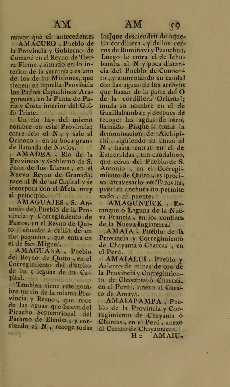 mavor que el antecedente. ÁMACURO i Pueblo de la Provincia y Gobierno de Curnaná en el Reyno de Tier- ra Firme , situado en lo in- terior de la serranía ; es uno de los de las Misiones, que tienen en aquella Provincia Los Padres Capuchinos Ara- goneses , en la Punta de Pa- ria y Costa interior del Gol- fo Triste. Un rio hay del mismo nombre en esta Provincia; corre acia el N , y sale al Orinoco , en su boca gran- de llamada de Navios, i AMADEA , Rio de la Provincia y.Gobierno de S. Juan de los Llanos , en el Nuevo Reyno de Granada, nace al N de su Capital y se incorpora con el Meta muy al principio. AMAGUAJES , S. An^ tonio de) Pueblo de la Pro- vincia y Corregimiento de Pastos, en el Reyno de Qui- to , situado á orilla de un rio pequeño , que entra en el de San Miguel. AMAGUASíA , Pueblo del Reyno de .Quito , en el Corregimiento del distrito de las 5 leguas de su Ca- pital. También tiene este nom- bre un rio de la misma Pro- vincia y Reyno , que nace de las aguas que baxan del Picacho Septentrional del Páramo de Elenisa ; y cor- riendo al N t recoge todas iastque descienden de aque- lla cordillera , y de los cer- ros de Rumiñavi y Pasuchua. Luego le entra el de Ichu- bamba al N y poca distan- cia del Pueblo de Conoco- to , y aumentando su caudal con las aguas: de los arroyos ue baxan de la parte deí O e la cordillera Oriental; muda su nombre en el de Guaillabamba; y después de recoger las aguaá de . otro, llamado Pisque í, toma la denominación de Alchipí- chi , siguiendo su curso al N , hasta entrar en el de Esmeraldas , tan caudaloso, que cerca del Pueblo de S. Antonio , en el Corregi- miento de Quito , es preci- so atravesarlo en Taravita, pues su anchura no permite vado , ni puente. AMAGUNTICK , Es- tanque ó Laguna de la Nue- va Francia , en los confines de la Nueva Inglaterra. AMAIA , Pueblo de lá Provincia y Corregimiento de Chayanta ó Charcas , en el Perú. AMAIALUI, Pueblo y Asiento de minas de oro de la Provincia y Corregimien- to de Chayanta ó Charcas, en el Perú , anexo al Cura- to de Amaya. AMAIAPAMPA , Pue- blo de la Provincia y Cor- regimiento de Chayanta 6 Charcas , en el Perú, anexo al Curato de Chayantacas. H a AMAIU-