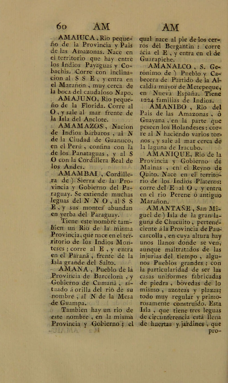 AMAIUCA, Rio peque- ño de la Provincia y Pais de las Amazonas. Nace en el territorio que hay entre los Indios Payaguas y Co- bachis. Corre con inclina- ción al S S E , y entra en el Marañon , muy cerca de la boca del caudaloso Ñapo. AMA JUNO, Rio peque- ño de la Florida. Corre al O , y sale al mar frente de la Isla del Anclote. AM AMAZOS , Nación de Indios bárbaros , al N de la Ciudad de Guanaco, en el Perú , confína con la de los Panataguas , y al S O con la Cordillera Real de los Andes. AMAMBAI , Cordille- ra de ) Sierra de la Pro- vincia y Gobierno del Pa- raguay. Se extiende muchas leguas del N N O , al S S E , y sus montes abundan en yerba del Paraguay. Tiene este nombre tam- bién un Rio de la misma Provincia, que nace en el ter- ritorio de los Indios Mon- teses ; corre al E , y entra en el Paraná , frente de la Isla grande del Salto. AMANA , Pueblo de la Provincia de Barcelona , y Gobierno de Cumaná , si- tuado á orilla del rio de su nombre , al N de la Mesa de Guampa. También hay un rio de este nombre , en la misma Provincia y Gobierno ; el qual nace al pie de los cer- ros del Bergantín : corre acia el E , y entra en el de Guarapiche. AMANALCO , S. Ge- rónimo de ) Pueblo y Ca- becera de Partido de la Al- caldía mayor deMetepeque, en Nueva España. Tiene 1224 familias de Indios. AMANIBO , Rio del Pais de las Amazonas , ó Guayana , en la parte que peseen los Holandeses : cor- re al N haciendo varios tor- nos , y sale al mar cerca de la laguna de Iracubo. AMANIQUE, Rio de la Provincia y Gobierno de Mainas , en el Reyno de Quito. Nace en el territo- rio de los Indios Plateros: corre del E al O , y entra en el rio Perene ó antiguo Marañon. AMANTAÑE , San Mi- guel de) Isla de la gran la- guna de Chucuito, pertene- ciente á la Provincia dePau- carcolla , en cuya altura hay unos llanos donde se ven, aunque maltratados de las injurias del tiempo , algu- nos Pueblos grandes ; con la particularidad de ser las casas uniformes fabricadas de piedra , bóvedas de lo mismo , azoteas y plazas; todo muy regular y primo- rosamente construido. Esta Isla , que tiene tres leguas de circunferencia está llena de huertas y jardines , que pro-