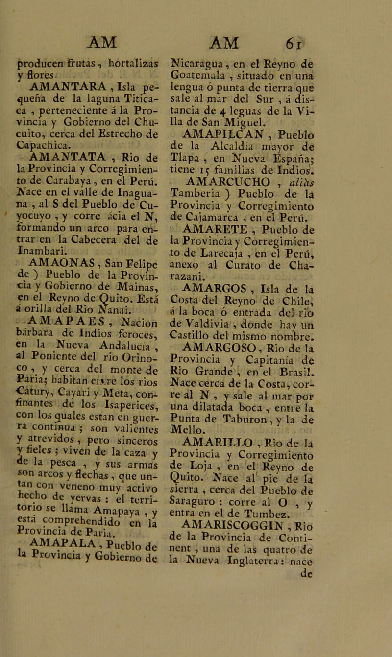 producen frutas, hortalizas y flores AMANTARA , Isla pe- queña de la laguna Titica- ca , perteneciente á la Pro- vincia y Gobierno del Chu- cuito, cerca del Estrecho de Capachica. AMANTATA , Rio de la Provincia y Corregimien- to de Carabaya, en el Perú. Nace en el valle de Inagua- na , al S del Pueblo de Cu- yocuyo , y corre acia el N, formando un arco para en- trar en la Cabecera del de Inambari. AMAONAS, San Felipe de ) Pueblo de la Provin- cia y Gobierno de Mainas, en el Reyno de Quito. Está á orilla del Rio Nanai. AMAP AES , Nación bárbara de Indios feroces, en la Nueva Andalucía , al Poniente del rio Orino- co y cerca del monte de Paria; habitan ei.vre los rios Catury, Cayari y Meta, con- finantes de los Isaperices, con los quales están en guer- ra continua ; son valientes y atrevidos , pero sinceros y fieles ; viven de la caza y de la pesca , y sus armas son arcos y flechas , que un- tan con veneno muy activo echo de yervas : el terri- torio se llama Amapaya , y está comprehendido en la Provincia de Paria AMAPALA, Pueblo de la Provincia y Gobierno de Nicaragua, en el Reyno de Goatemala , situado en una lengua ó punta de tierra que sale al mar del Sur , á dis- tancia de 4 leguas de la Vi- lla de San Miguel. AMAPILCAN , Pueblo de la Alcaldía mayor de Tlapa , en Nueva España; tiene i ^ familias de Indios. i AMARCUCHO , aühs Tamberia ) Pueblo de la Provincia y Corregimiento de Cajamarca , en el Perú. AMARETE , Pueblo de la Provincia y Corregimien- to de Larecaja , en el Perú, anexo al Curato de Cha- razani. AMARGOS , Isla de la Costa del Reyno de Chile, á la boca ó entrada del rio de Valdivia , donde hay un Castillo del mismo nombre. AMARGOSO, Rio de la Provincia y Capitanía de Rio Grande , en el Brasil. Nace cerca de la Costa, cor- re al N , v sale al mar por una dilatarla boca , entre la Punta de Taburon , y la de Mello. AMARILLO , Rio de la Provincia y Corregimiento de Loja , en el Reyno de Quito. Nace al pie de la sierra , cerca del Pueblo de Saraguro : corre al O , y entra en el de Tumbcz. AMARISCOGGIN , Rio de la Provincia de Conti- nent , una de las quatro de la Nueva Inglaterra: nace de