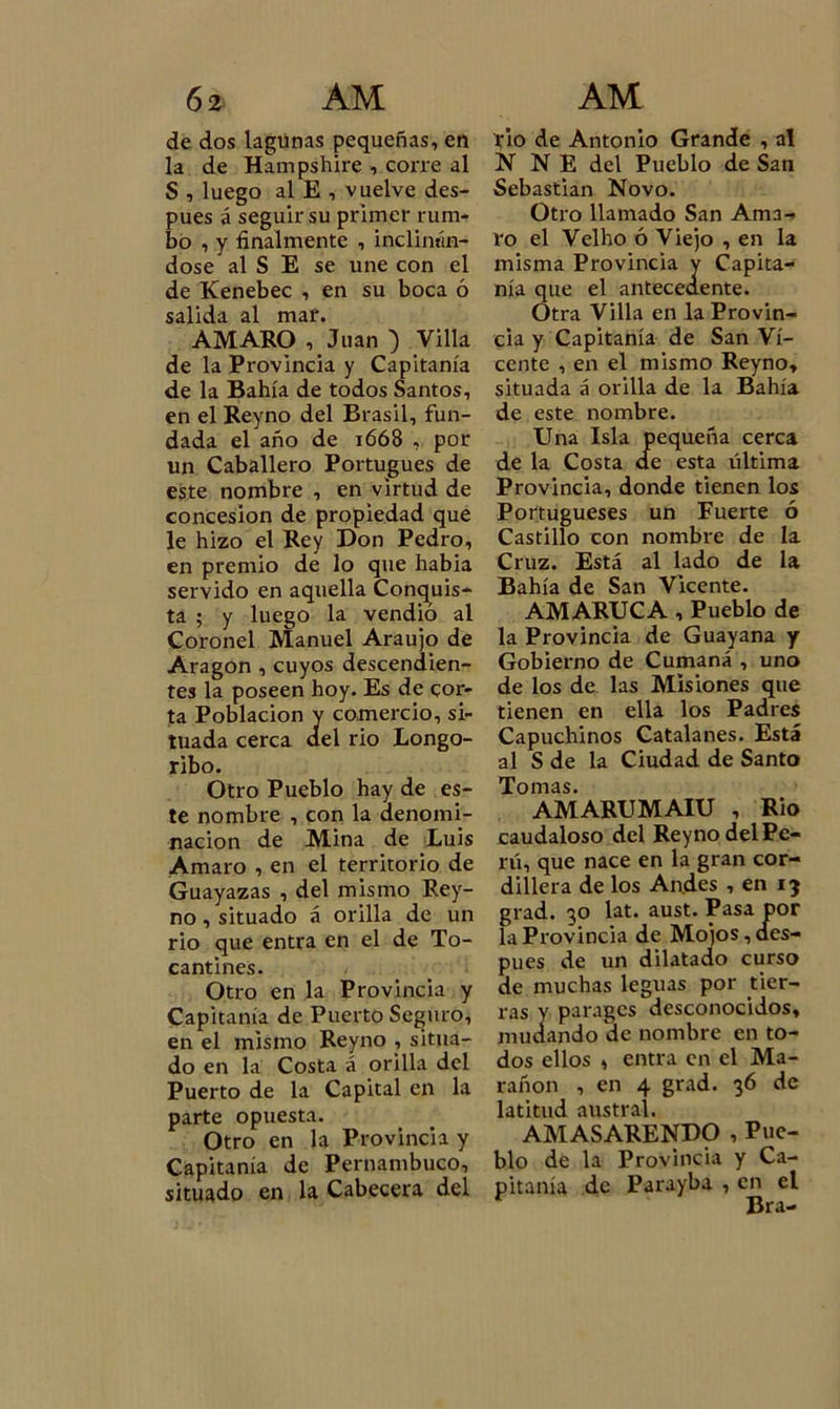 6í AM de dos lagunas pequeñas, en la de Hampshire , corre al S , luego al E , vuelve des- pués á seguir su primer rum- bo , y finalmente , incllnán- dose al S E se une con el de Kenebec , en su boca ó salida al mar. AMARO , Juan ) Villa de la Provincia y Capitanía de la Bahía de todos Santos, en el Reyno del Brasil, fun- dada el año de 1668 , por un Caballero Portugués de este nombre , en virtud de concesión de propiedad que le hizo el Rey Don Pedro, en premio de lo que habia servido en aquella Conquis- ta ; y luego la vendió al Coronel Manuel Araujo de Aragón , cuyos descendien- tes la poseen hoy. Es de cor- ta Población v comercio, si- tuada cerca ael rio Longo- ribo. Otro Pueblo hay de es- te nombre , con la denomi- nación de Mina de Luis Amaro , en el territorio de Guayazas , del mismo Rey- no , situado á orilla de un rio que entra en el de To- cantines. Otro en la Provincia y Capitanía de Puerto Seguro, en el mismo Reyno , situa- do en la Costa á orilla del Puerto de la Capital en la parte opuesta. Otro en la Provincia y Capitanía de Pernambuco, situado en la Cabecera del AM rio de Antonio Grande , al N N E del Pueblo de San Sebastian Novo. Otro llamado San Ama- ro el Velho ó Viejo , en la misma Provincia y Capita- nía que el antecedente. Otra Villa en la Provin- cia y Capitanía de San Vi- cente , en el mismo Reyno, situada á orilla de la Bahía de este nombre. Una Isla pequeña cerca de la Costa de esta última Provincia, donde tienen los Portugueses un Fuerte ó Castillo con nombre de la Cruz. Está al lado de la Bahía de San Vicente. AMARUCA , Pueblo de la Provincia de Guayana y Gobierno de Cumaná , uno de los de las Misiones que tienen en ella los Padres Capuchinos Catalanes. Está al S de la Ciudad de Santo Tomas. AMARUMAIU , Rio caudaloso del Reyno delPe- rú, que nace en la gran cor- dillera de los Andes , en ij grad. 30 lat. aust. Pasa por la Provincia de Mojos, des- pués de un dilatado curso de muchas leguas por tier- ras v paragcs desconocidos, mudando de nombre en to- dos ellos , entra en el Ma- rañon , en 4 grad. 36 de latitud austral. AMASARENDO , Pue- blo de la Provincia y Ca- pitanía de Parayba , e^i el
