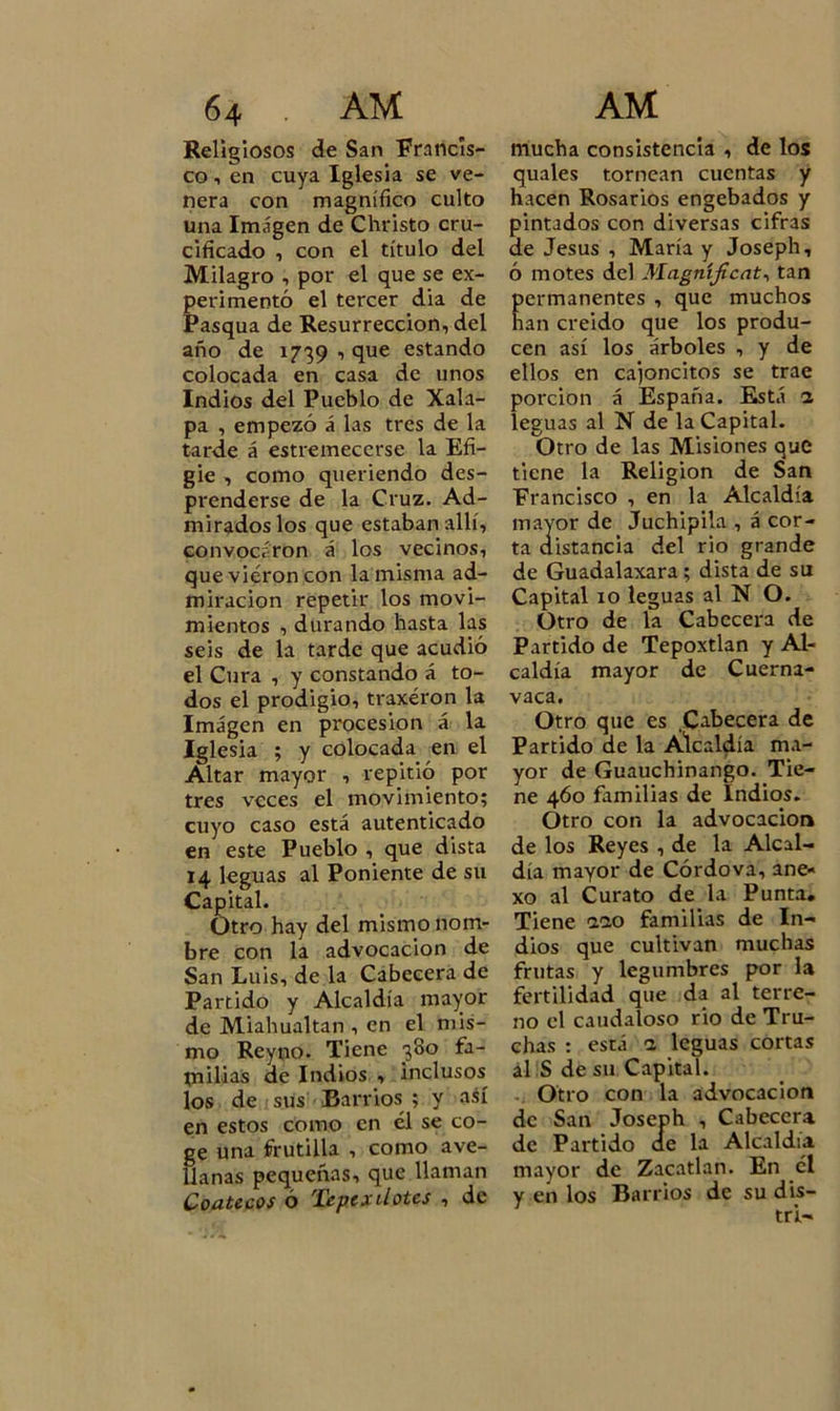 Religiosos de San Francis- co , en cuya Iglesia se ve- nera con magnífico culto una Imagen de Christo cru- cificado , con el título del Milagro , por el que se ex- perimentó el tercer dia de Pasqua de Resurrección, del año de 1739 , que estando colocada en casa de unos Indios del Pueblo de Xala- pa , empezó á las tres de la tarde á estremecerse la Efi- gie , como queriendo des- prenderse de la Cruz. Ad- mirados los que estaban allí, convocaron á los vecinos, que vieron con la misma ad- miración repetir los movi- mientos , durando hasta las seis de la tarde que acudió el Cura , y constando á to- dos el prodigio, traxéron la Imagen en procesión á la Iglesia ; y colocada en el Altar mayor , repitió por tres veces el movimiento; cuyo caso está autenticado en este Pueblo , que dista 14 leguas al Poniente de su Capital. Otro hay del mismo nom- bre con la advocación de San Luis, de la Cabecera de Partido y Alcaldía mayor de Miahualtan , en el mis- mo Reyno. Tiene 380 fa- milias de Indios , inclusos los de sus Barrios ; y así en estos corno en él se co- ge una frutilla , como ave- llanas pequeñas, que llaman Coatecos ó Tepcxdotcs , de mucha consistencia , de los quales tornean cuentas y hacen Rosarios engebados y pintados con diversas cifras de Jesús , María y Joseph, ó motes del Magníficat, tan ermanentes , que muchos an creido que los produ- cen así los árboles , y de ellos en cajoncitos se trae porción á España. Está a leguas al N de la Capital. Otro de las Misiones que tiene la Religión de San Francisco , en la Alcaldía mayor de Juchipila , á cor- ta distancia del rio grande de Guadalaxara ; dista de su Capital 10 leguas al N O. Otro de la Cabecera de Partido de Tepoxtlan y Al- caldía mayor de Cuerna- vaca. Otro que es Cabecera de Partido de la Alcaldía ma- yor de Guauchinango. Tie- ne 460 familias de Indios. Otro con la advocación de los Reyes , de la Alcal- día mayor de Córdova, ane- xo al Curato de la Punta. Tiene aao familias de In- dios que cultivan muchas frutas y legumbres por la fertilidad que da al terre- no el caudaloso rio de Tru- chas : está a leguas cortas al S de su Capital. Otro con la advocación de San Joseph , Cabecera de Partido ae la Alcaldía mayor de Zacatlan. En el y en los Barrios de su dis- tri—