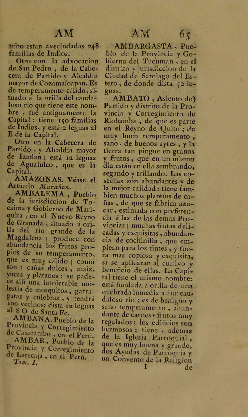 trito están avecindadas &lt;348 familias de Indios. Otro con la advocación de San Pedro , de la Cabe- cera de Partido y Alcaldía mayor de Cozamaloapan. Es de temperamento cálido, si- tuado á la orilla del cauda- loso rio que tiene este nom- bre , fiie antiguamente la Capital: tiene 150 familias de Indios, y está a leguas al E de la Capital. Otro en la Cabecera de Partido , y Alcaldía mayor de Izatlan : está ia leguas de Agualulco , que es la Capital. AMAZONAS. Véase el Artículo Mar añon. AMBALEMA , Pueblo de la jurisdicción de To- caima y Gobierno de Mari- 3uita , en el Nuevo Reyno e Granada , situado á ori- lla del rio grande de la Magdalena ; produce con abundancia los frutos pro- pios de su temperamento, que es muy cálido ; como son : cañas dulces , maiz, yucas y plátanos : se pade- ce allí una intolerable mo- lestia de mosquitos , garra- patas y culebras , y tendrá 100 vecinos: dista ia leguas al S O de Santa Fe. AMBANA, Pueblo de la I rovincia y Corregimiento de Caxatambo , en el Perú. AMBAR, Pueblo de la Provincia y Corregimiento de Larecaja , en el Perú. Tom. J. AMBARGASTA, Pue- blo de la Provincia y Go- bierno del Tucuman , en el distrito y jurisdicción de la Ciudad ae Santiago del Es- tero , de donde dista 52 le- guas. AMBATO , Asiento de) Partido y distrito de la Pro- vincia y Corregimiento de Riobamba , de que es parte en el Reyno de Quito ; de muy buen temperamento , sano, de buenos ayres , y la tierra tan pingue en granos y frutos , que en un mismo dia están en ella sembrando» segando y trillando. Las co- sechas son abundantes y de la mejor calidad : tiene tam- bién muchos plantíos de ca- ñas , de que se fabrica azú- car, estimada con preferen- cia á las de las demas Pro- vincias ; muchas frutas deli- cadas y exquisitas, abundan- cia de cochinilla , que em- plean para los tintes , y fue- ra mas copiosa y exquisita» si se aplicaran al cultivo y beneficio de ellas. La Capi- tal tiene el mismo nombre: está fundada á orilla de una Suebrada inmediata , un cau- aloso rio ; es de benigno y sano temperamento , abun- dante de carnes y frutos muy regalados; los edilieios son hermosos ; tiene , ademas de la Iglesia Parroquial , que es muy buena y grande, dos Ayudas de Parroquia y un Convento de la Religión I de
