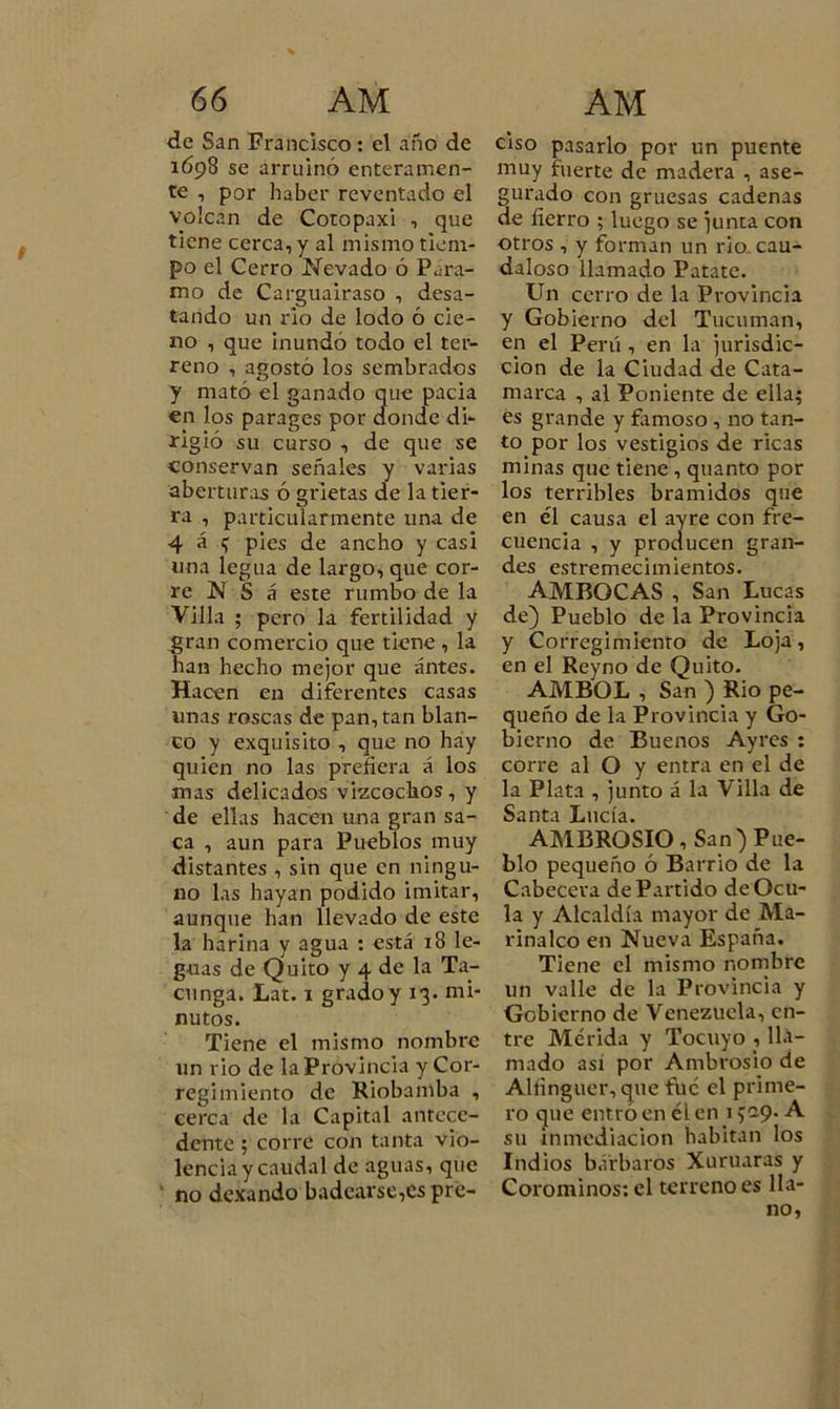 de San Francisco: el año de 1698 se arruinó enteramen- te , por haber reventado el volcan de Cotopaxi , que tiene cerca, y al mismo tiem- po el Cerro Nevado ó Para- mo de Carguairaso , desa- tando un rio de lodo ó cie- no , que inundó todo el ter- reno , agostó los sembrados y mató el ganado que pacia en los parages por donde di- rigió su curso , de que se conservan señales y varias aberturas ó grietas de la tier- ra , particularmente una de 4 á pies de ancho y casi una legua de largo, que cor- re N S «i este rumbo de la Villa ; pero la fertilidad y gran comercio que tiene , la han hecho mejor que antes. Hacen en diferentes casas unas roscas de pan, tan blan- co y exquisito , que no hay quien no las prefiera á los mas delicados viscochos, y de ellas hacen una gran sa- ca , aun para Pueblos muy distantes , sin que en ningu- no las hayan podido imitar, aunque han llevado de este la harina y agua : está 18 le- guas de Quito y 4 de la Ta- cunga. Lat. 1 grado y 13. mi- nutos. Tiene el mismo nombre un rio de la Provincia y Cor- regimiento de Kiobamba , cerca de la Capital antece- dente ; corre con tanta vio- lencia y caudal de aguas, que no dexando badearse,espre- ciso pasarlo por un puente muy fuerte de madera , ase- gurado con gruesas cadenas de fierro ; luego se junta con otros , y forman un rio. cau- daloso llamado Patate. Un cerro de la Provincia y Gobierno del Tucuman, en el Perú, en la jurisdic- ción de la Ciudad de Cata- marca , al Poniente de ella; es grande y famoso , no tan- to por los vestigios de ricas minas que tiene , quanto por los terribles bramidos que en él causa el ayre con fre- cuencia , y producen gran- des estremecimientos. AMBOCAS , San Lucas de) Pueblo de la Provincia y Corregimiento de Loja, en el Reyno de Quito. AMBOL , San ) Rio pe- queño de la Provincia y Go- bierno de Buenos Ayres : corre al O y entra en el de la Plata , junto á la Villa de Santa Lucía. AMBROSIO, San) Pue- blo pequeño ó Barrio de la Cabecera dePartido deOcu- la y Alcaldía mayor de Ma- rinalco en Nueva España. Tiene el mismo nombre un valle de la Provincia y Gobierno de Venezuela, en- tre Metida y Tocuyo , lla- mado así por Ambrosio de Alñnguer,que fue el prime- ro que entró en él en 1529. A su inmediación habitan los Indios bárbaros Xuruaras y Corominos: el terreno es lia-